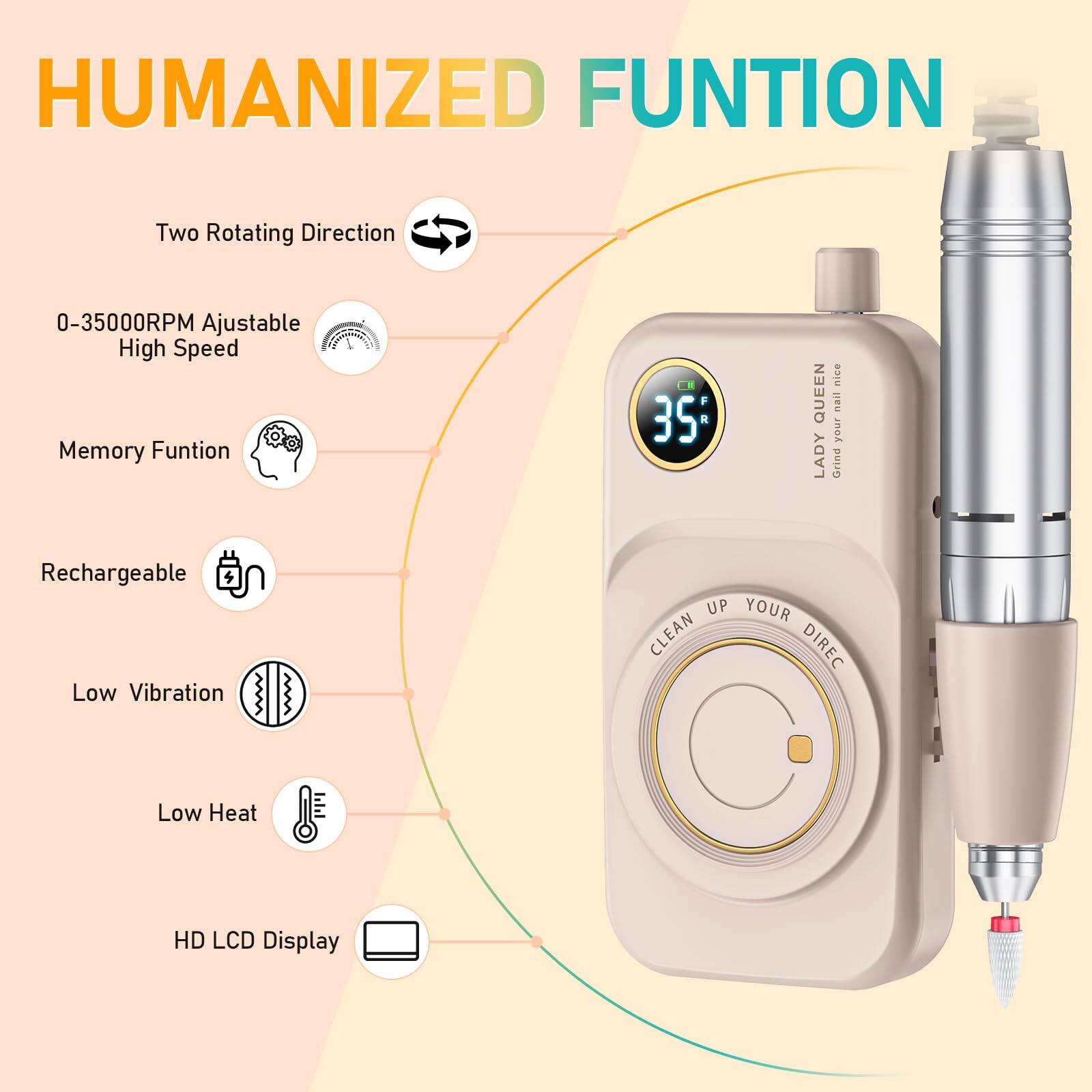 HUMANIZED FUNCTION

- Two Rotating Direction
- 0-35000RPM Adjustable High Speed
- Memory Function
- Rechargeable
- Low Vibration
- Low Heat
- HD LCD Display

LADY QUEEN
Grind your nail