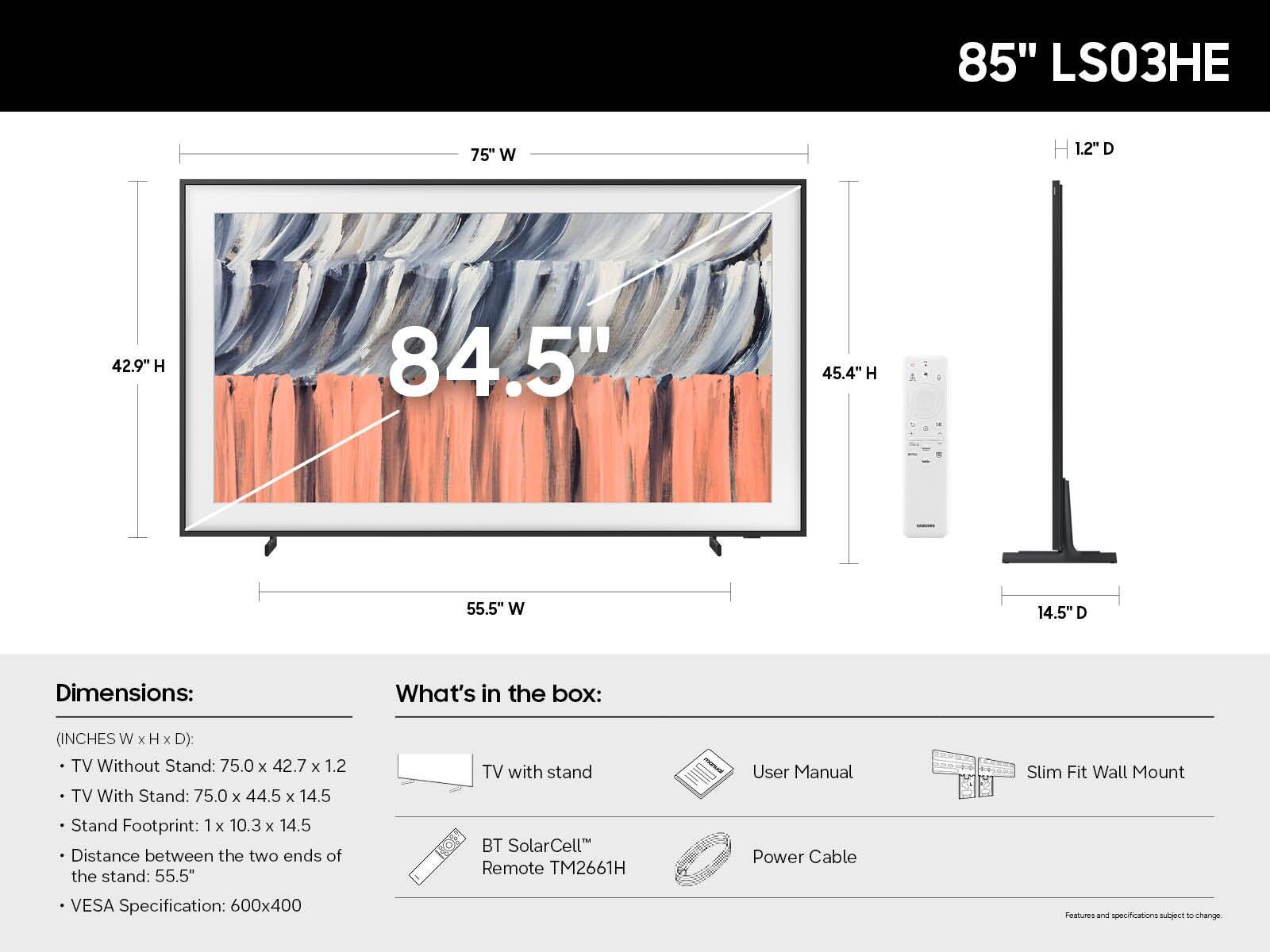 85" LS03HE

Dimensions:
- TV Without Stand: 75.0" W x 42.7" H x 1.2" D
- TV With Stand: 75.0" W x 44.5" H x 14.5" D
- Stand Footprint: 1" W x 10.3" H x 14.5" D
- Distance between the two ends of the stand: 55.5"
- VESA Specification: 600x400

What's in the box:
- TV with stand
- User Manual
- BT SolarCell™ Remote TM2661H
- Power Cable
- Slim Fit Wall Mount

Features and specifications subject to change.