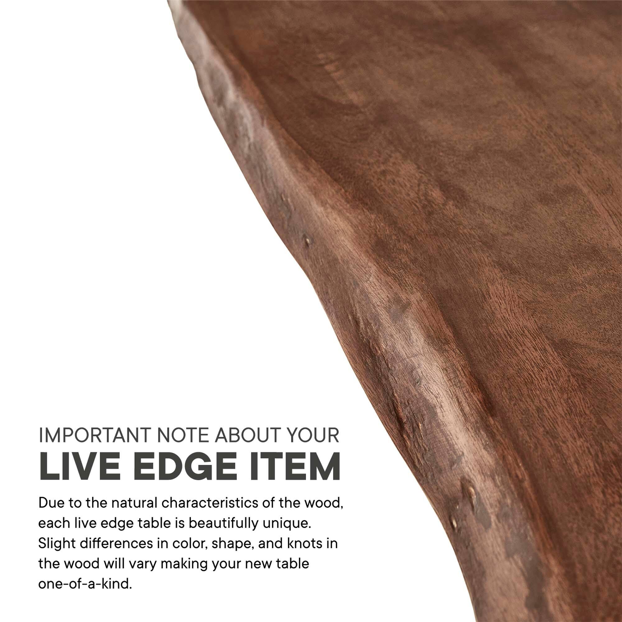 IMPORTANT NOTE ABOUT YOUR LIVE EDGE ITEM

Due to the natural characteristics of the wood, each live edge table is beautifully unique. Slight differences in color, shape, and knots in the wood will vary making your new table one-of-a-kind.