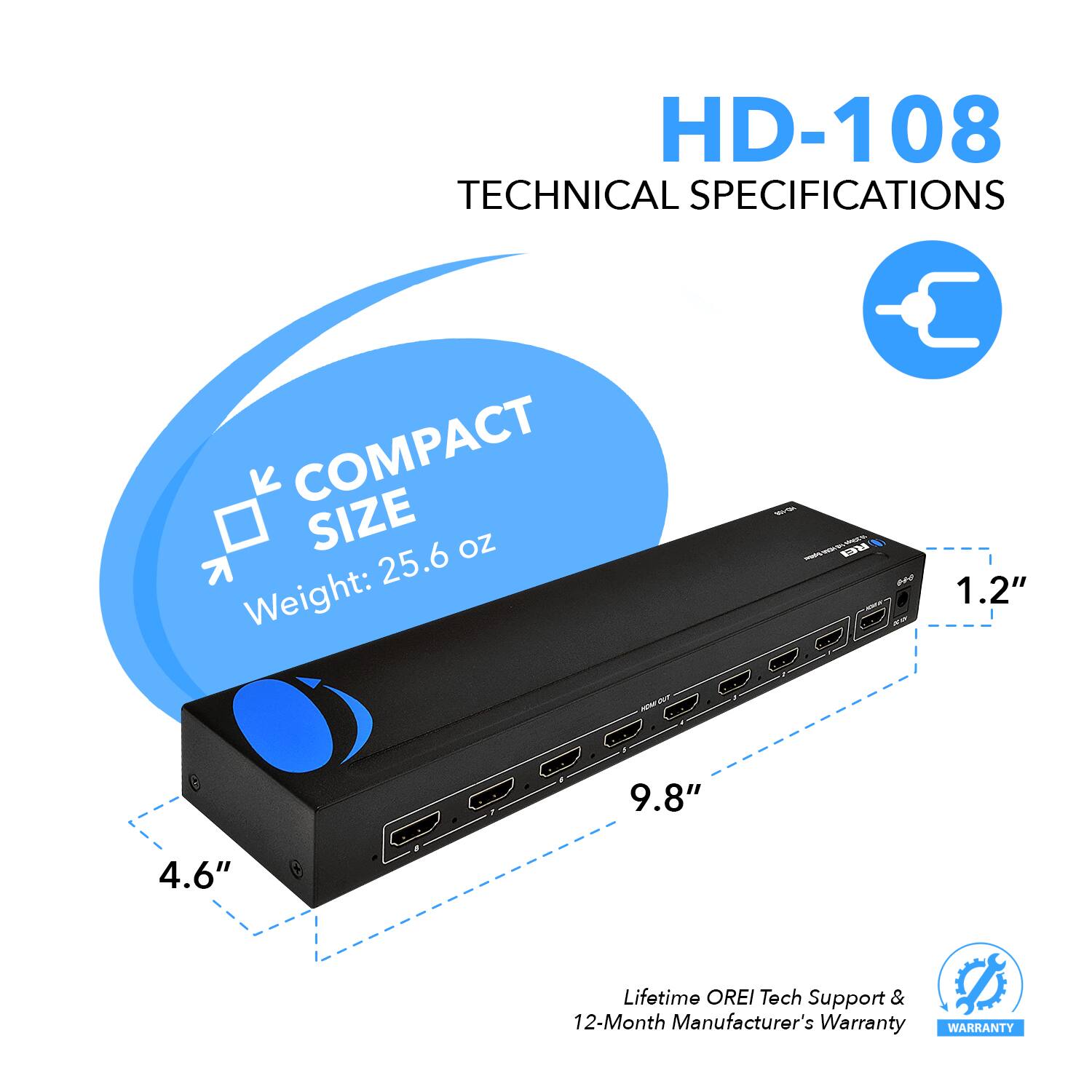 HD-108 TECHNICAL SPECIFICATIONS COMPACT SIZE Weight: 25.6 oz 1.2" 9.8" 4.6" Lifetime OREI Tech Support & 12-Month Manufacturer's Warranty WARRANTY