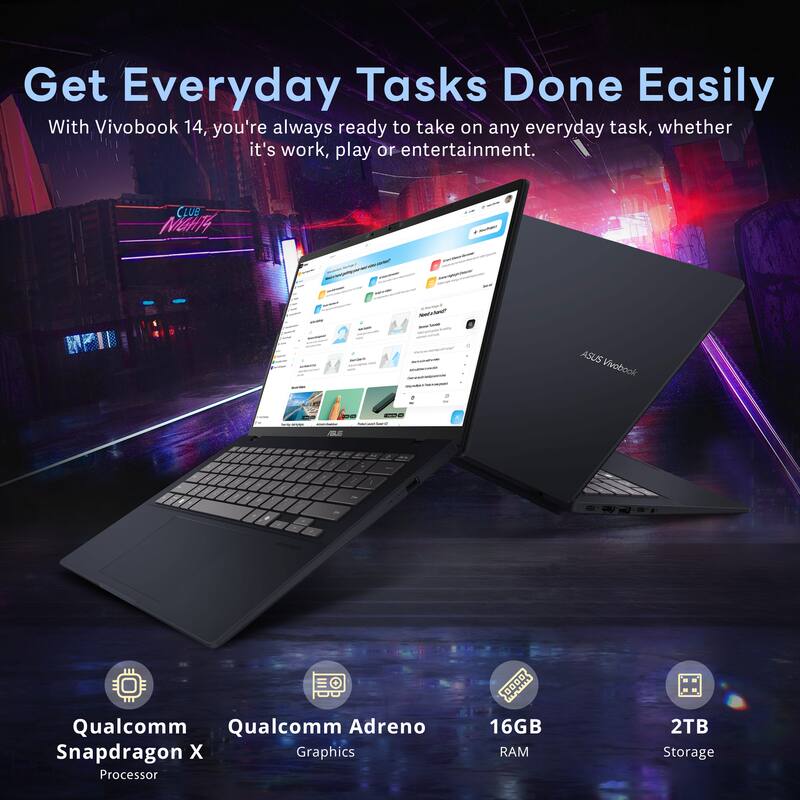 Get Everyday Tasks Done Easily  
With Vivobook 14, you're always ready to take on any everyday task, whether it's work, play or entertainment.  

CLUB MGH4 - ASUS Vivobook  
- Qualcomm Snapdragon X Processor  
- Qualcomm Adreno Graphics  
- 16GB RAM  
- 2TB Storage