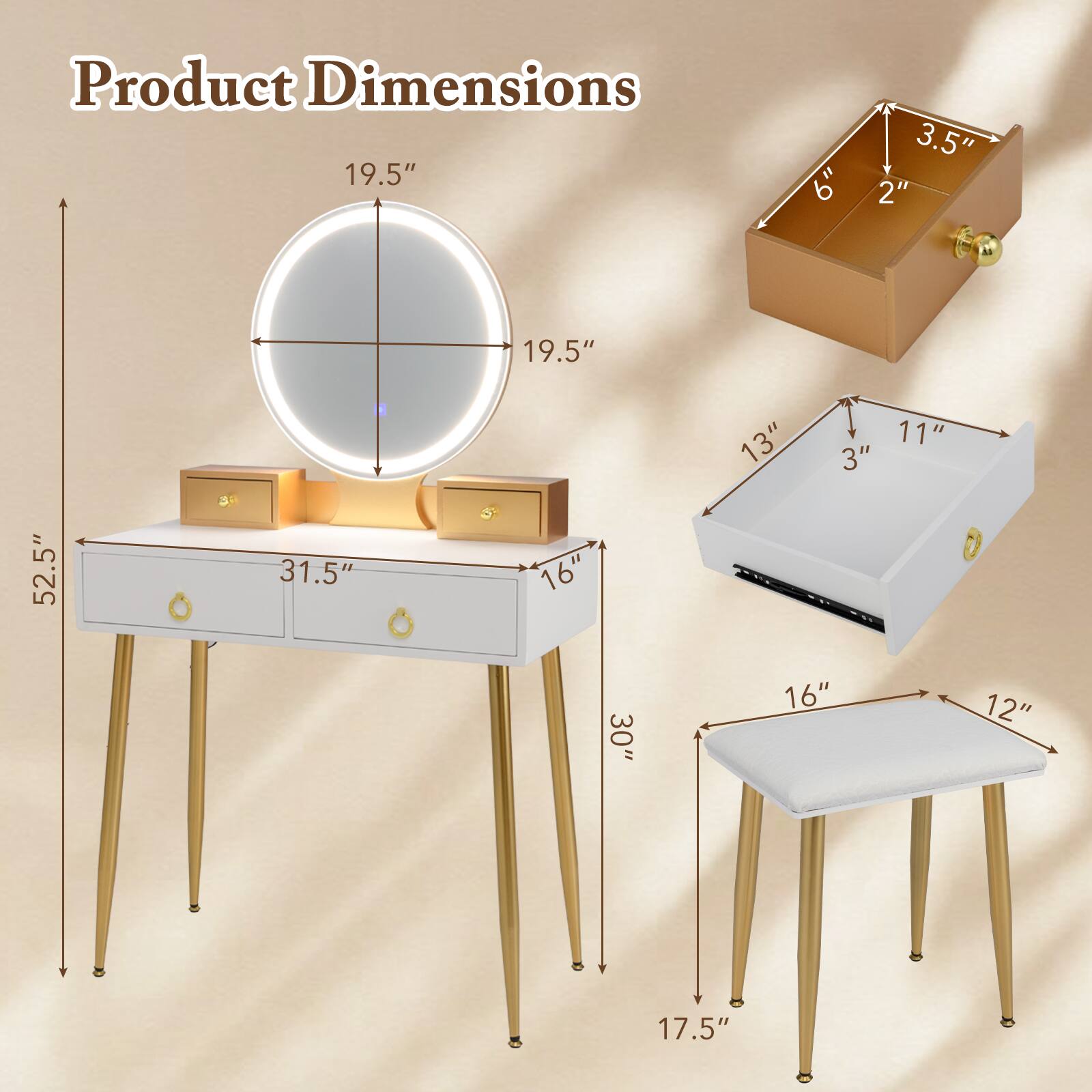 Product Dimensions

- Mirror: 19.5" x 19.5"
- Drawer: 31.5" x 16" x 13"
- Box: 6" x 3.5" x 2"
- Bench: 30" x 16" x 12"
- Stool: 17.5" x 16" x 11"
- Overall Height: 52.5"