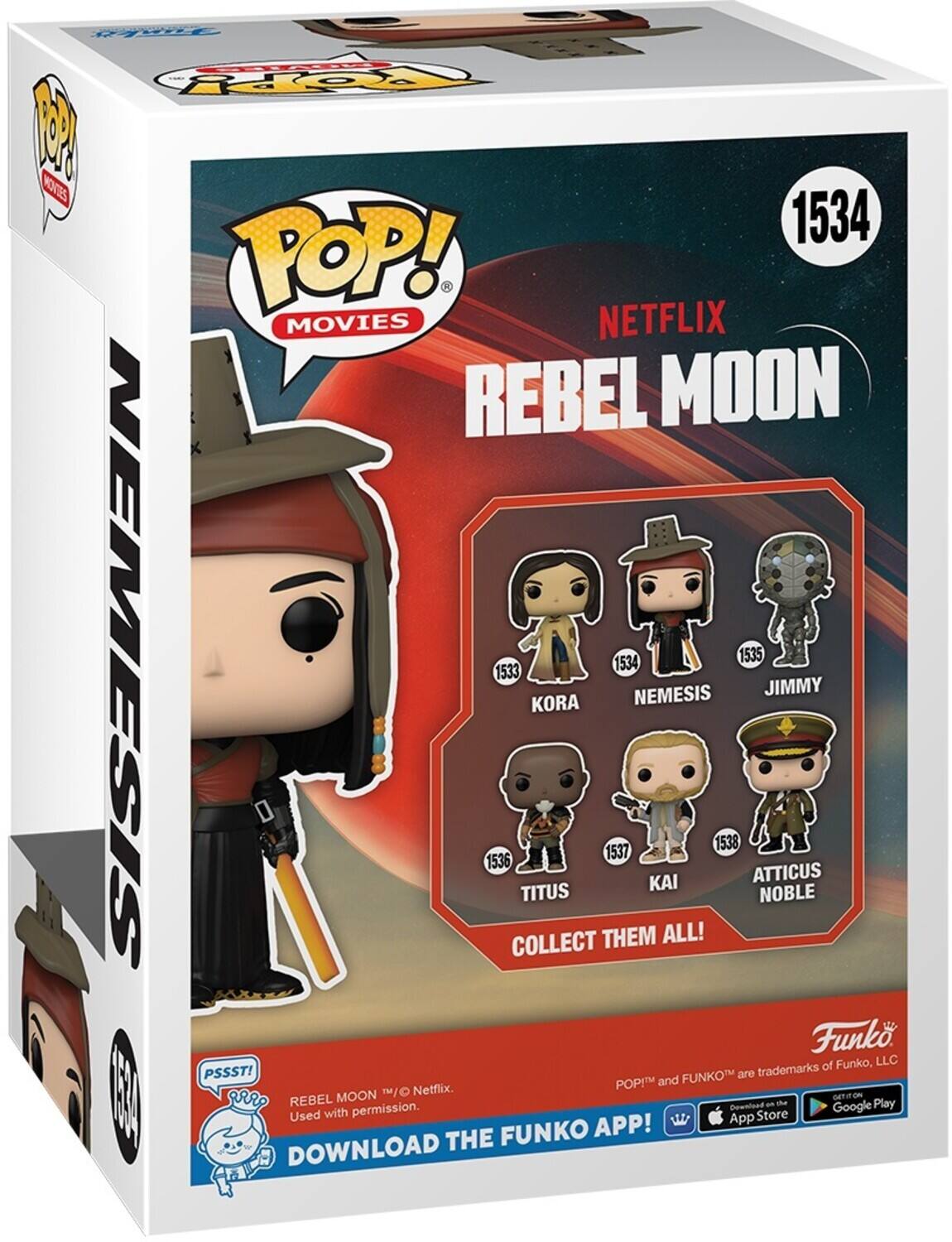 POP! MOVIES NETFLIX REBEL MOON 1534 1533 KORA 1536 NEMESIS 1537 TITUS 1534 NEMESIS KAI 1538 ATTICUS NOBLE JIMMY 1535 COLLECT THEM ALL! PSSST! REBEL MOON 1/O Netflix. Used with permission. DOWNLOAD THE FUNKO APP! POP! and FUNKO are trademarks of Funko, LLC. GET IT ON THE App Store | Google Play