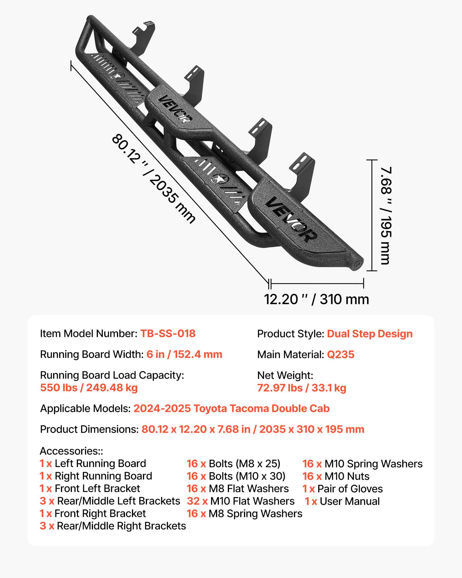 VEVOR 80.12" / 2035 mm  
VEVOR 7.68" / 195 mm  
12.20" / 310 mm  

Item Model Number: TB-SS-018  
Running Board Width: 6 in / 152.4 mm  
Running Board Load Capacity: 550 lbs / 249.48 kg  
Product Style: Dual Step Design  
Main Material: Q235  
Net Weight: 72.97 lbs / 33.1 kg  
Applicable Models: 2024-2025 Toyota Tacoma Double Cab  
Product Dimensions: 80.12 x 12.20 x 7.68 in / 2035 x 310 x 195 mm  

Accessories:  
1 x Left Running Board  
16 x Bolts (M8 x 25)  
16 x M10 Spring Washers  
1 x Right Running Board  
16 x Bolts (M10 x 30)  
16 x M10 Nuts  
1 x Front Left