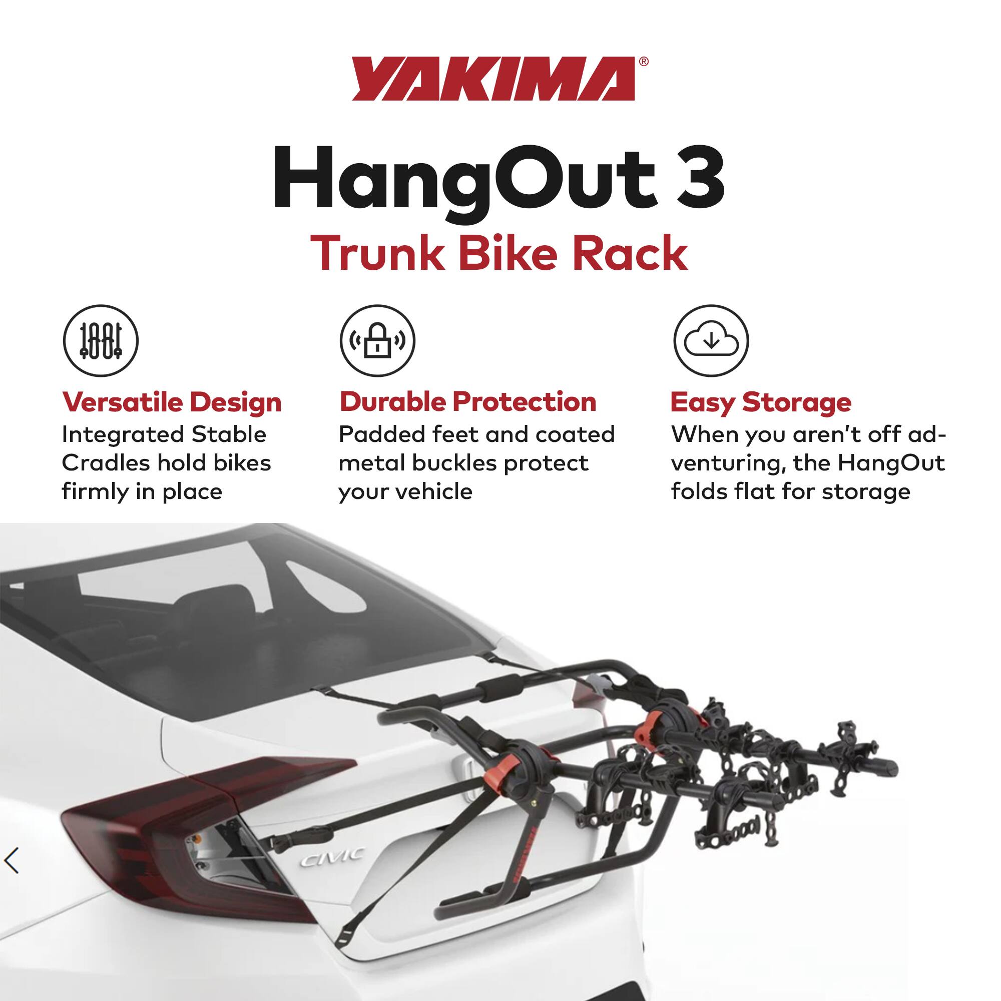 YAKIMA HangOut 3 Trunk Bike Rack

- **Versatile Design**
  - Integrated Stable Cradles hold bikes firmly in place

- **Durable Protection**
  - Padded feet and coated metal buckles protect your vehicle

- **Easy Storage**
  - When you aren't off adventuring, the HangOut folds flat for storage