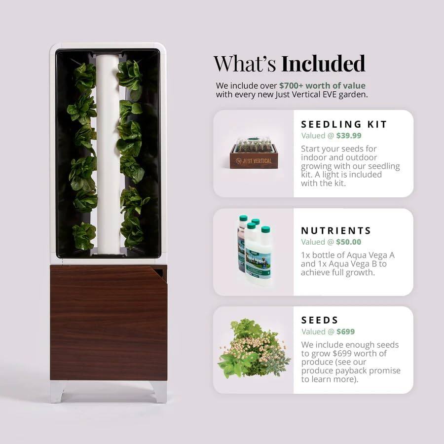 What's Included

We include over $700+ worth of value with every new Just Vertical EVE garden.

**SEEDLING KIT**  
Valued at $39.99  
Start your seeds for indoor and outdoor growing with our seedling kit. A light is included with the kit.

**NUTRIENTS**  
Valued at $50.00  
1x bottle of Aqua Vega A and 1x Aqua Vega B to achieve full growth.

**SEEDS**  
Valued at $699  
We include enough seeds to grow $699 worth of produce (see our produce payback promise to learn more).