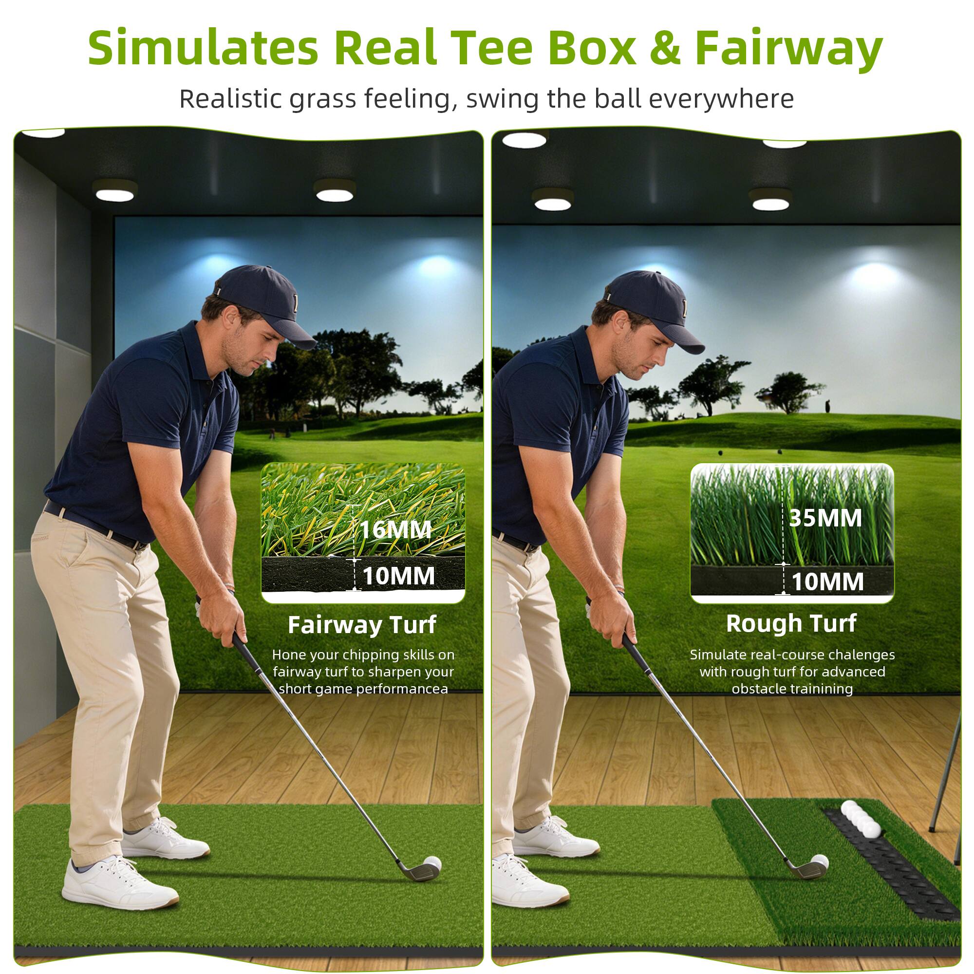 Simulates Real Tee Box & Fairway  
Realistic grass feeling, swing the ball everywhere

Fairway Turf  
16MM 10MM  
Hone your chipping skills on fairway turf to sharpen your short game performance

Rough Turf  
35MM 10MM  
Simulate real-course challenges with rough turf for advanced obstacle training
