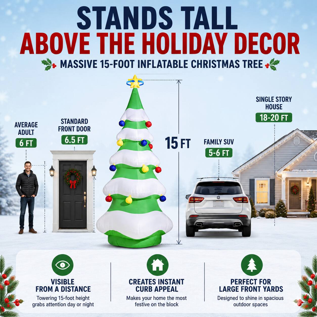 STANDS TALL ABOVE THE HOLIDAY DECOR  
MASSIVE 15-FOOT INFLATABLE CHRISTMAS TREE  

AVERAGE ADULT: 6 FT  
STANDARD FRONT DOOR: 6.5 FT  
15 FT  
FAMILY SUV: 5-6 FT  
SINGLE STORY HOUSE: 18-20 FT  

Towering 15-foot height grabs attention day or night  
VISIBLE FROM A DISTANCE  
CREATES INSTANT CURB APPEAL  
MAKES YOUR HOME THE MOST FESTIVE ON THE BLOCK  
PERFECT FOR LARGE FRONT YARDS  
DESIGNED TO SHINE IN SPACIOUS OUTDOOR SPACES