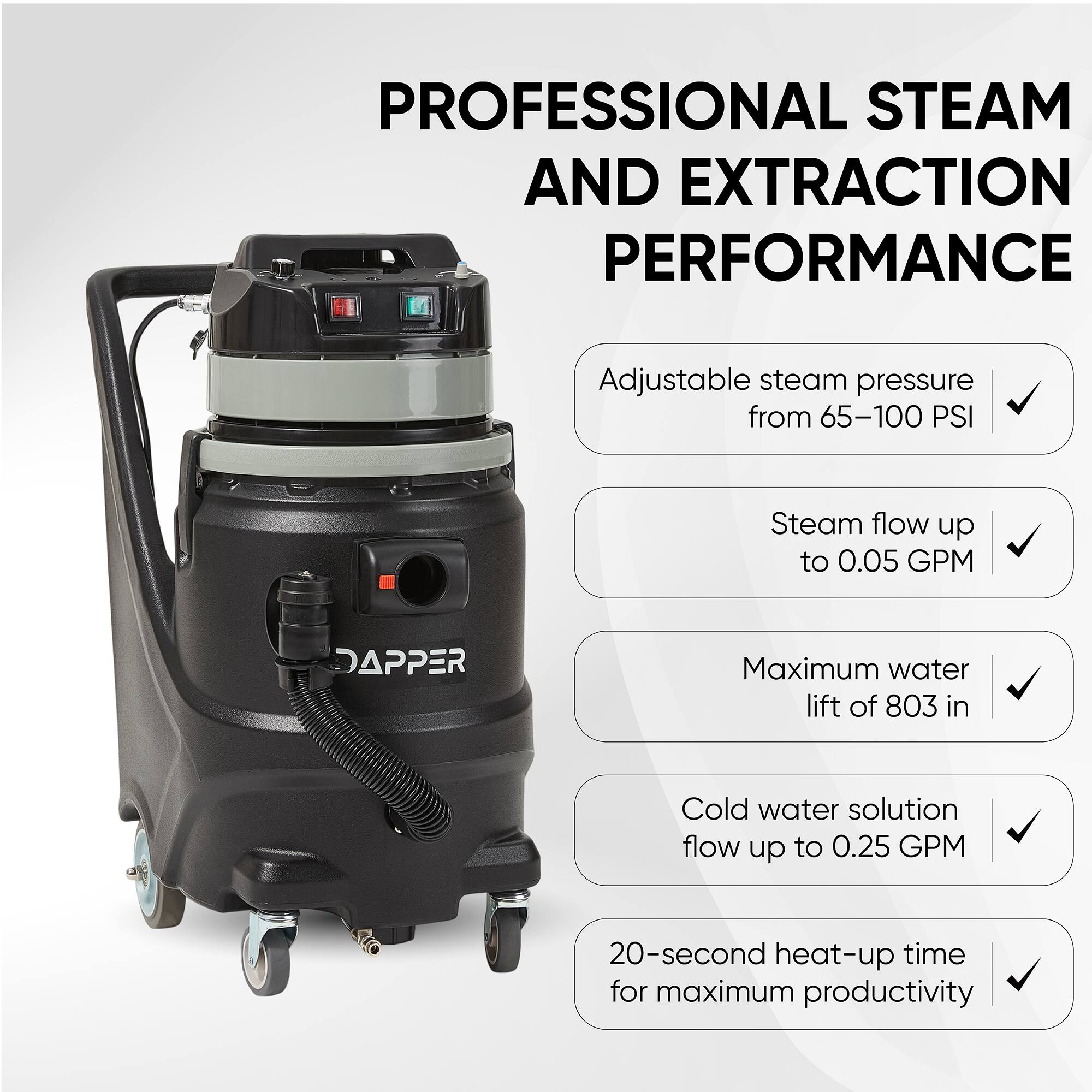PROFESSIONAL STEAM AND EXTRACTION PERFORMANCE

- Adjustable steam pressure from 65-100 PSI
- Steam flow up to 0.05 GPM
- Maximum water lift of 803 in
- Cold water solution flow up to 0.25 GPM
- 20-second heat-up time for maximum productivity