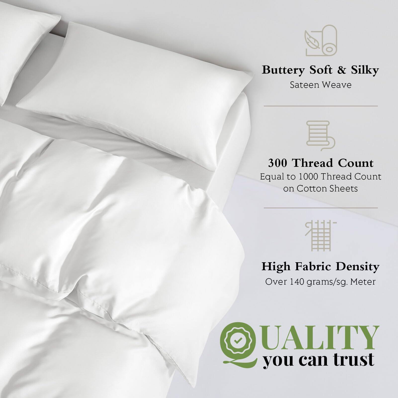 Buttery Soft & Silky Sateen Weave  
300 Thread Count Equal to 1000 Thread Count on Cotton Sheets  
High Fabric Density Over 140 grams/sq. Meter  
QUALITY you can trust