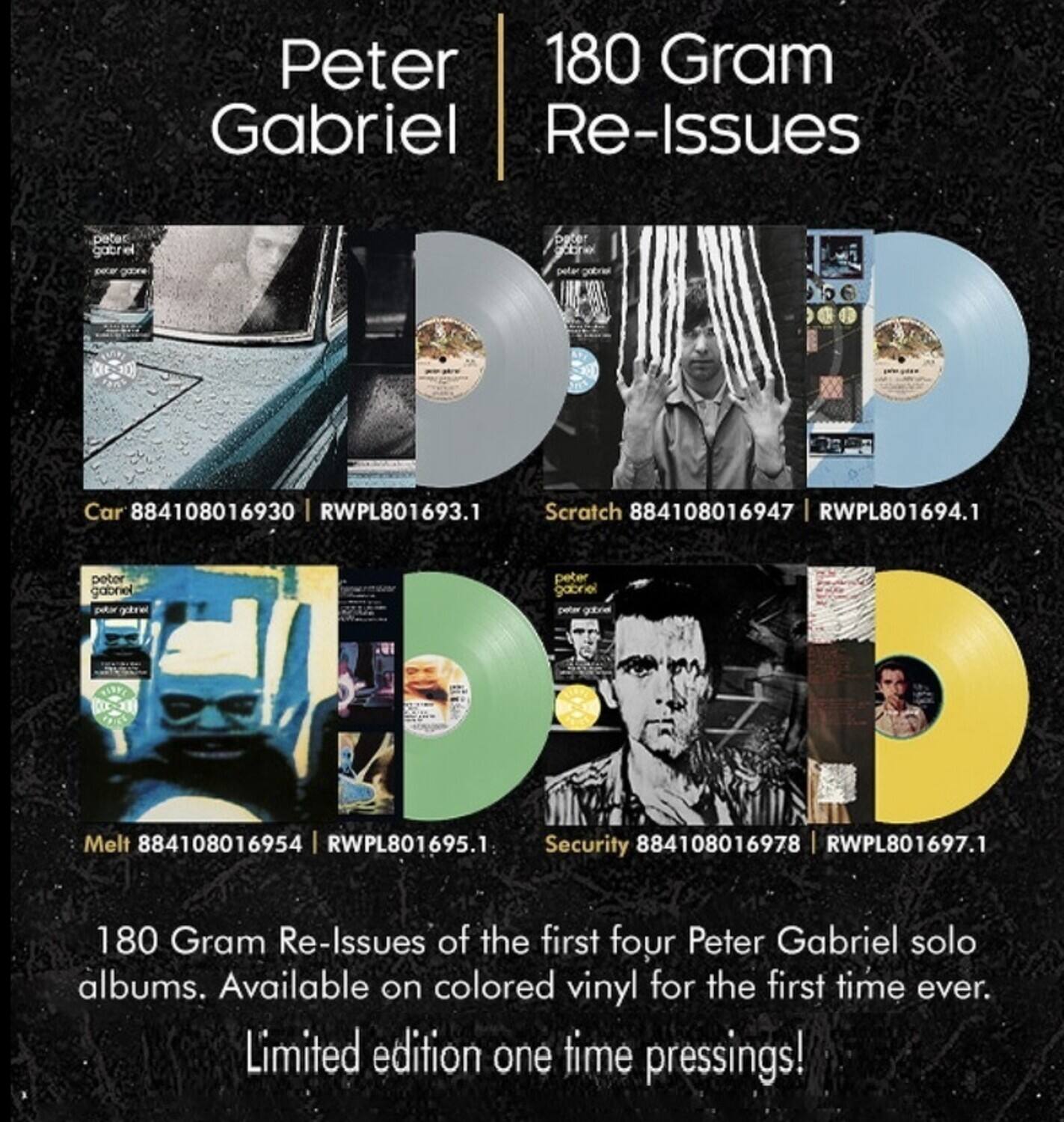 Peter Gabriel  
180 Gram Re-Issues  

Car 884108016930 | RWPL801693.1  
Scratch 884108016947 | RWPL801694.1  
Melt 884108016954 | RWPL801695.1  
Security 884108016978 | RWPL801697.1  

180 Gram Re-Issues of the first four Peter Gabriel solo albums. Available on colored vinyl for the first time ever. Limited edition one time pressings!