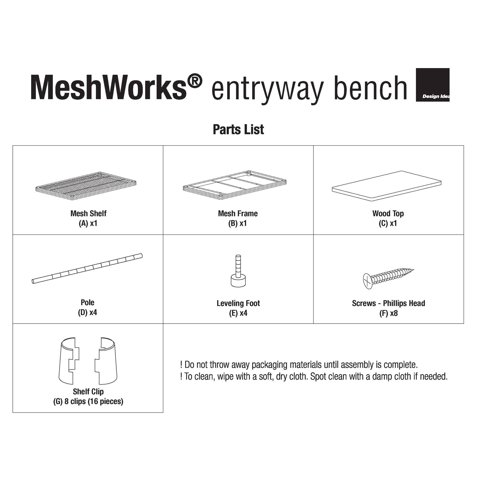 MeshWorks® entryway bench  
Design Ideas  

Parts List  

- Mesh Shelf (A) x1  
- Mesh Frame (B) x1  
- Wood Top (C) x1  
- Pole (D) x4  
- Leveling Foot (E) x4  
- Screws - Phillips Head (F) x8  
- Shelf Clip (G) 8 clips (16 pieces)  

Do not throw away packaging materials until assembly is complete.  
To clean, wipe with a soft, dry cloth. Spot clean with a damp cloth if needed.