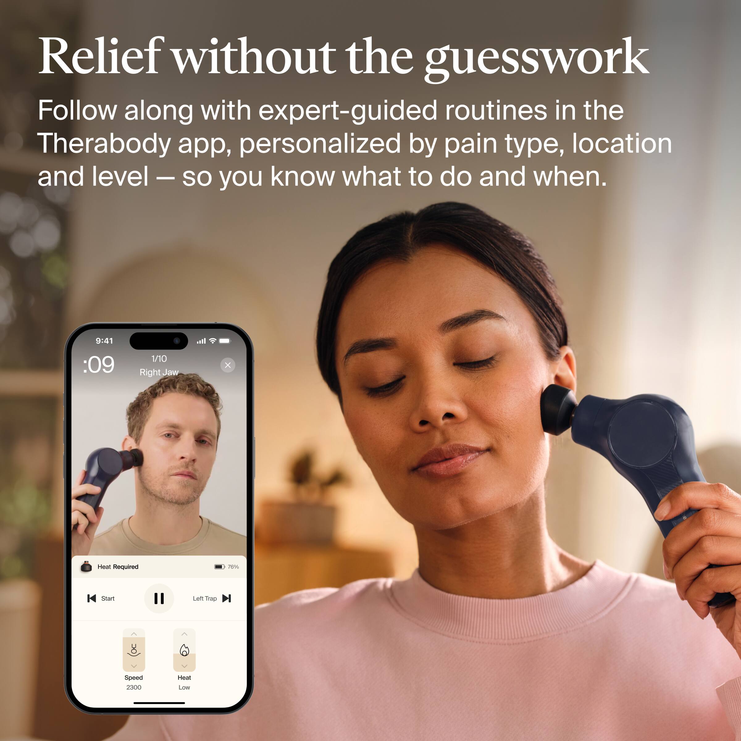 Relief without the guesswork

Follow along with expert-guided routines in the Therabody app, personalized by pain type, location and level – so you know what to do and when.

9:41
:09
1/10 Right Jaw
Heat Required
76%
Start
Left Trap DI
Speed 2300
Heat Low