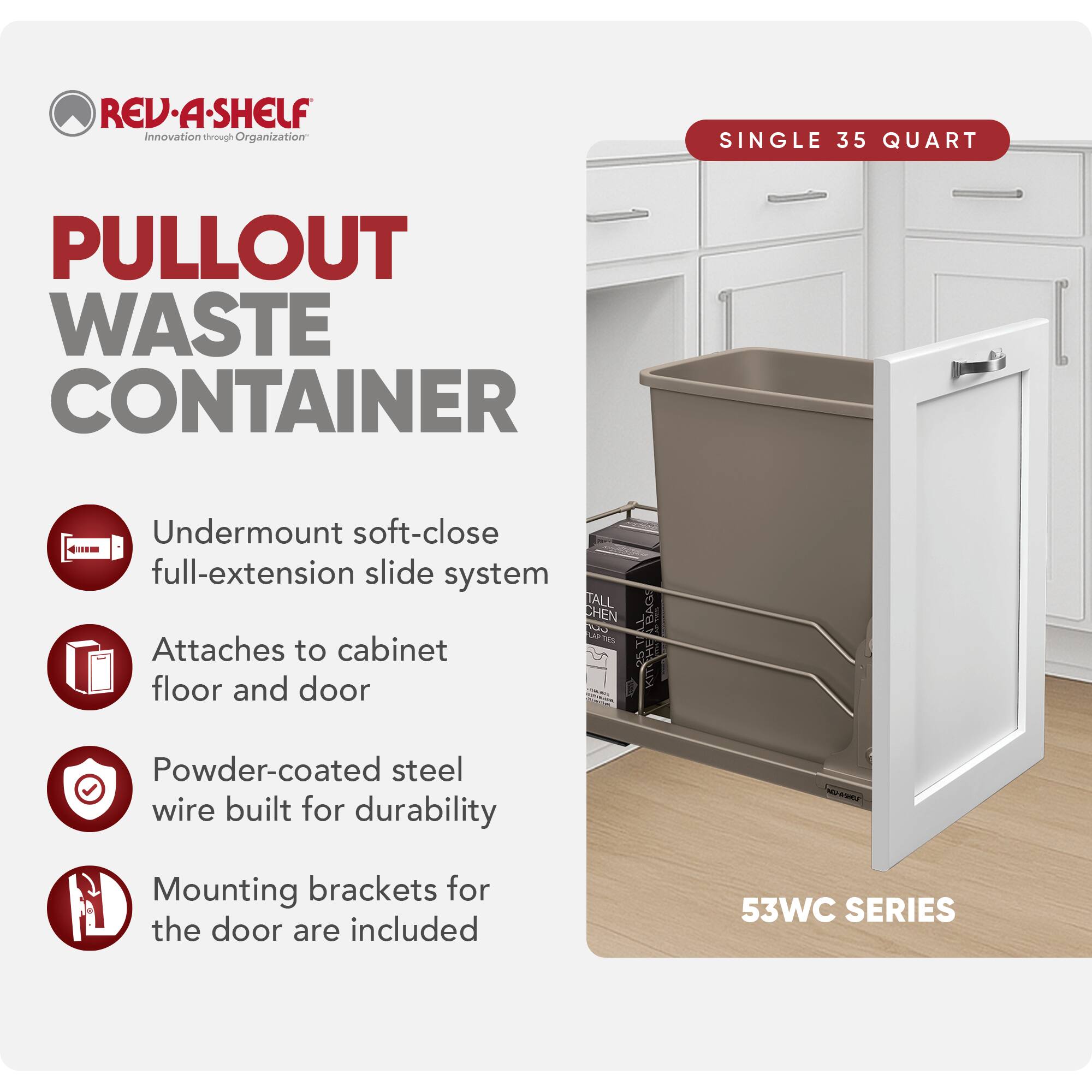 REV-A-SHELF Innovation through Organization

PULLOUT WASTE CONTAINER

- Undermount soft-close full-extension slide system
- Attaches to cabinet floor and door
- Powder-coated steel wire built for durability
- Mounting brackets for the door are included

SINGLE 35 QUART

53WC SERIES