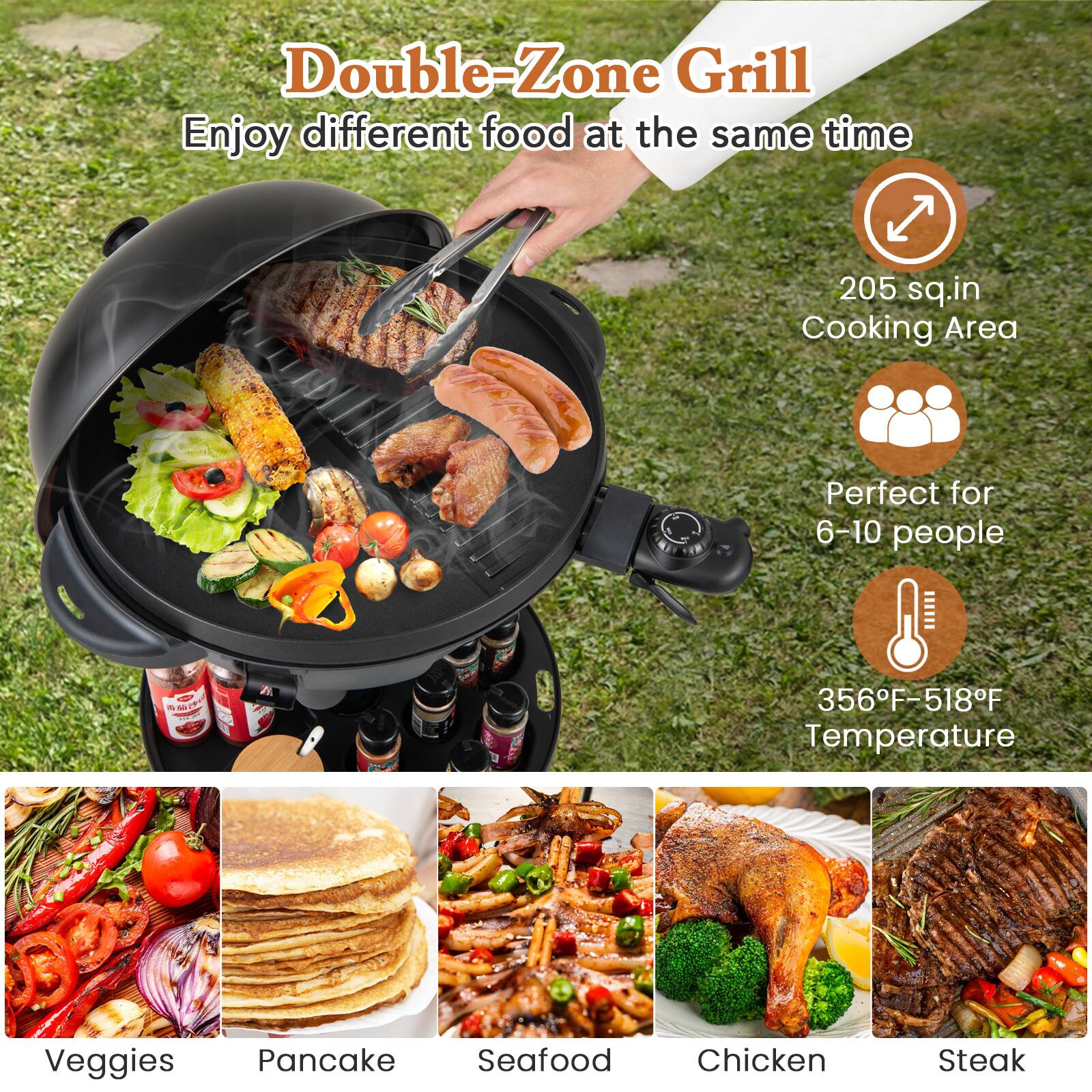 Double-Zone Grill  
Enjoy different food at the same time  

205 sq.in Cooking Area  
Perfect for 6-10 people  
356°F-518°F Temperature  

Veggies  
Pancake  
Seafood  
Chicken  
Steak