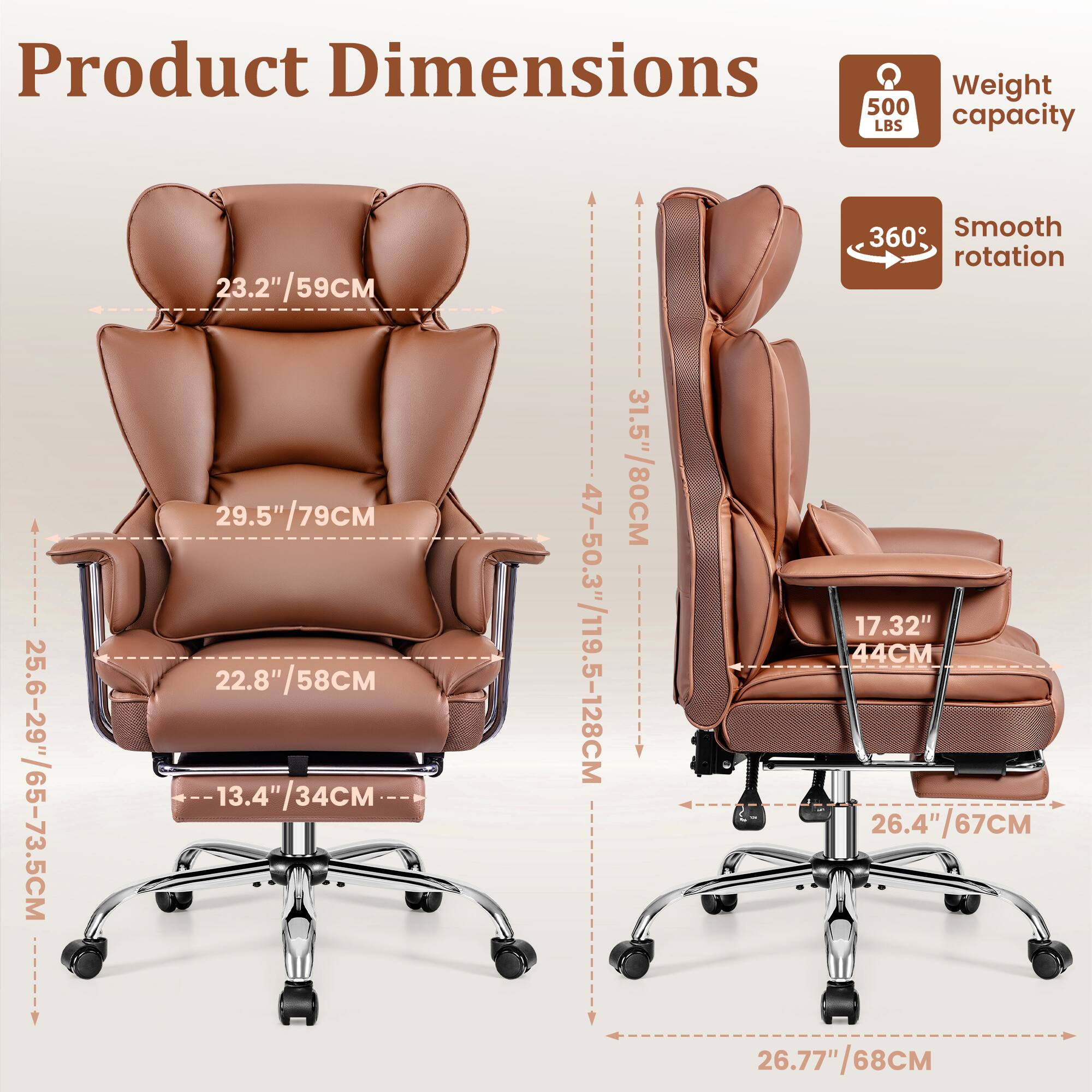 Product Dimensions  
Weight capacity: 500 LBS  
Smooth rotation: 360°  

- Height: 25.6-29"/65-73.5CM  
- Seat Height: 13.4"/34CM  
- Seat Depth: 22.8"/58CM  
- Back Height: 29.5"/79CM  
- Armrest Height: 23.2"/59CM  
- Overall Height: 47-50.3"/119.5-128CM  
- Width: 26.4"/67CM  
- Base Width: 26.77"/68CM  
- Base Height: 17.32"/44CM  
- Tilt Range: 31.5"/80CM