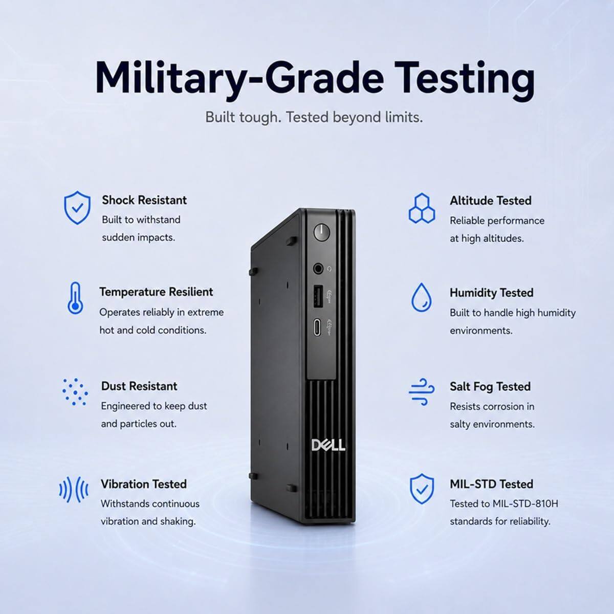 Military-Grade Testing  
Built tough. Tested beyond limits.

- Shock Resistant  
  Built to withstand sudden impacts.

- Altitude Tested  
  Reliable performance at high altitudes.

- Temperature Resilient  
  Operates reliably in extreme hot and cold conditions.

- Humidity Tested  
  Built to handle high humidity environments.

- Dust Resistant  
  Engineered to keep dust and particles out.

- Salt Fog Tested  
  Resists corrosion in salty environments.

- Vibration Tested  
  Withstands continuous vibration and shaking.

- MIL-STD Tested  
  Tested to MIL-STD-810H standards for reliability.