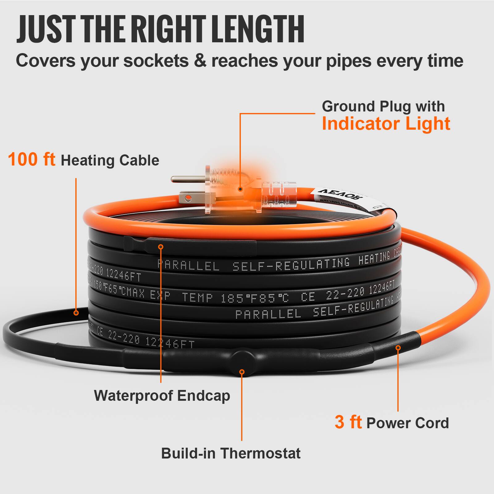 JUST THE RIGHT LENGTH  
Covers your sockets & reaches your pipes every time  
Ground Plug with Indicator Light  
100 ft Heating Cable  
AEOS 0 PARALLEL SELF-REGULATING HEATING  
220 12246FT 50 F65 12246F "CMAX EXP TEMP 185°F/85°C  
CE 22-220 PARALLEL SELF-REGULATING  
CE 22-220 12246FT  
Waterproof Endcap  
3 ft Power Cord  
Build-in Thermostat