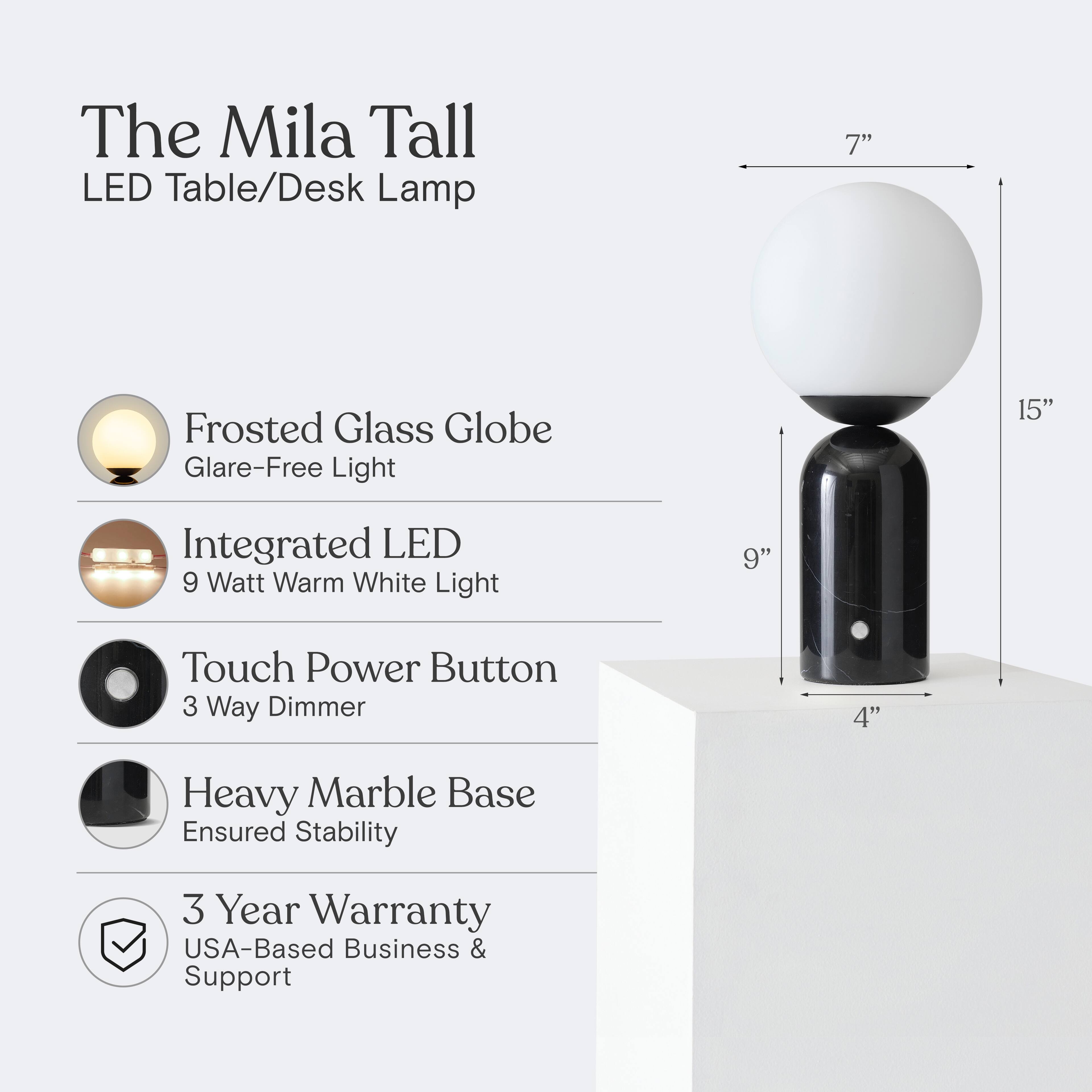 The Mila Tall LED Table/Desk Lamp

- 7" Frosted Glass Globe
- Glare-Free Light
- 15" Integrated LED
- 9 Watt Warm White Light
- 9" Touch Power Button
- 3 Way Dimmer
- 4" Heavy Marble Base
- Ensured Stability
- 3 Year Warranty
- USA-Based Business & Support