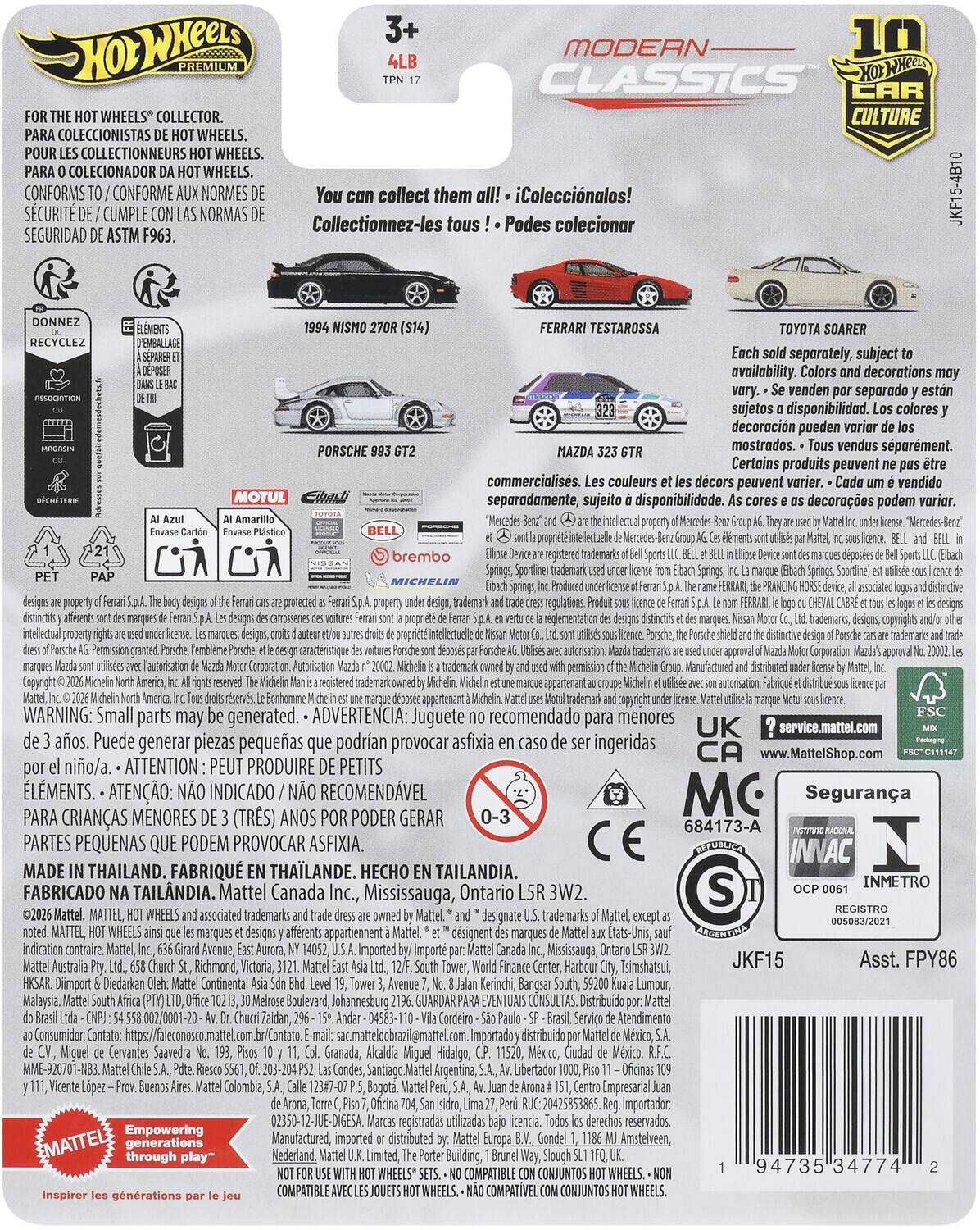 3+ 10 MODERN PREMIUM 4LB CLASSICS WHEELS COLLECTOR. CULTURE COLECCIONISTAS WHEELS. COLLECTIONNEURS WHEELS. COLECIONADOR WHEELS. CONFORMS SCURIT CUMPLE CONFORME NORMAS NORMES Collectionnez-les collect them tous Podes iColeccinalos! colecionar JKF15-4B10 SEGURIDAD ASTM F963. RECYCLEZ MOTUL PORSCHE FERRARI TESTAROSSA TOYOTA SOARER separately, subject availability. decorations venden separado sujetos disponibilidad. colores decoracin pueden mostrados. vendus sparment. Certains produits peuvent commercialiss. couleurs dcors peuvent vendido separadamente, sujeito disponibilidad. decoraes podem varior. brembo registered regulations. registered WARNING: Small parts may generated. ADVERTENCIA: Juguete recomendado para menores UK service.mattel.com aos. Puede generar piezas pequeas podran provocar asfixia ingeridas CA www.MattelShop.com nio/a. ATTENTION: PRODUIRE