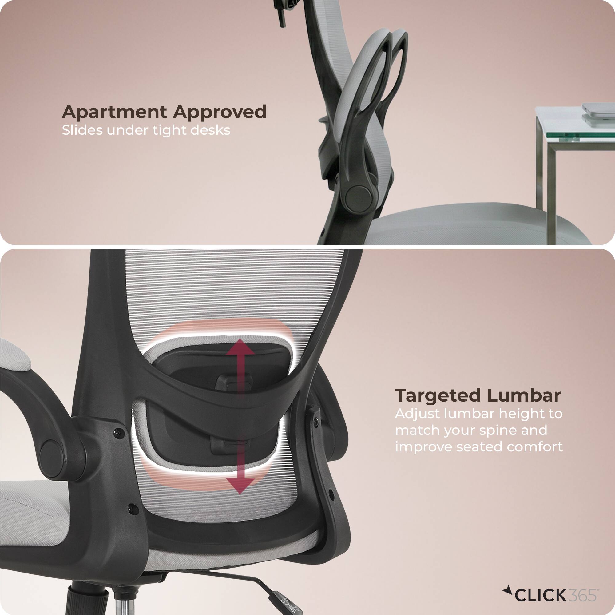 Apartment Approved  
Slides under tight desks  

Targeted Lumbar  
Adjust lumbar height to match your spine and improve seated comfort  

CLICK 365