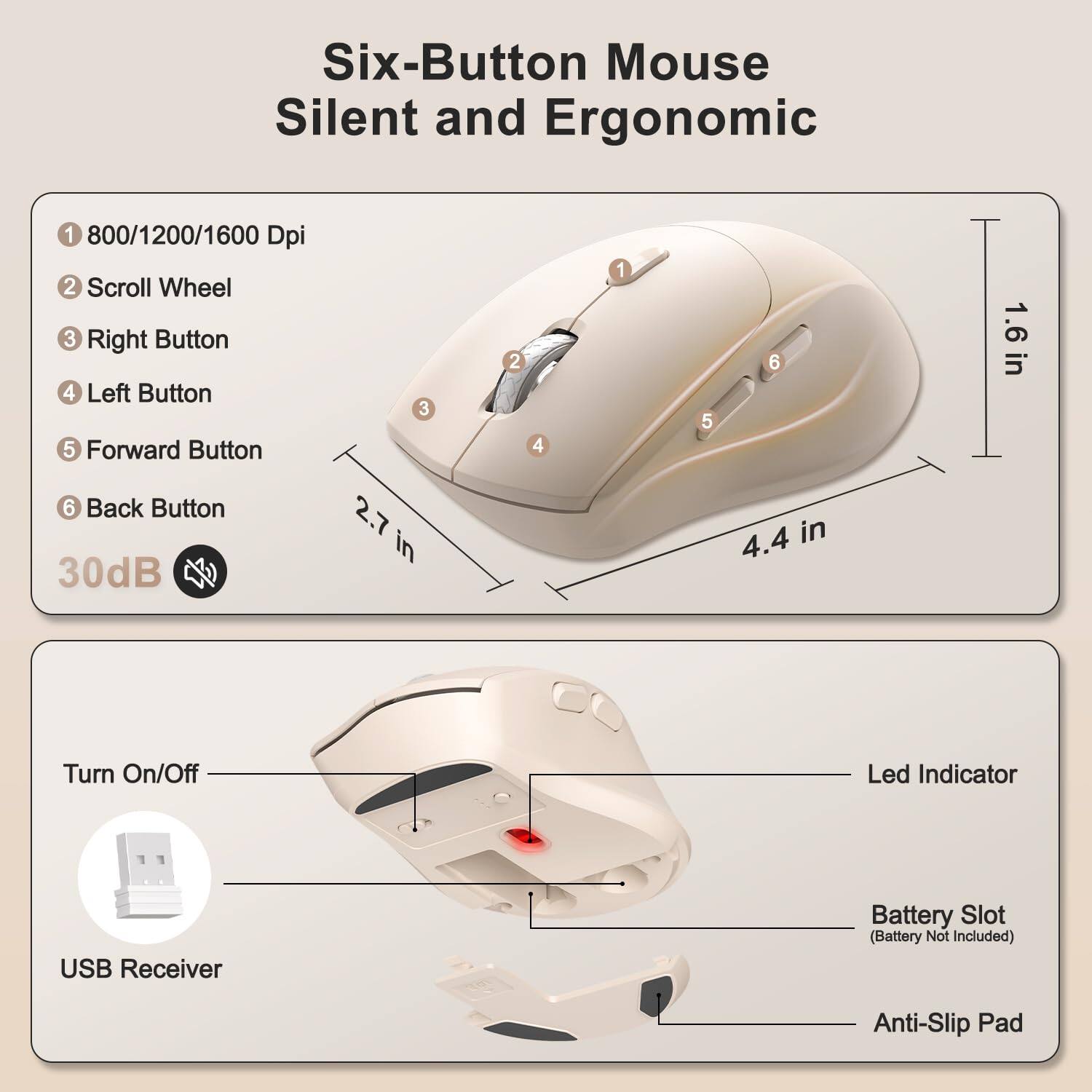 Six-Button Mouse Silent and Ergonomic  
1. 800/1200/1600 Dpi  
2. Scroll Wheel  
3. Right Button  
4. Left Button  
5. Forward Button  
6. Back Button  
1.6 in  
30dB  
2.7 in  
4.4 in  
Turn On/Off Led Indicator  
USB Receiver  
Battery Slot (Battery Not Included)  
Anti-Slip Pad