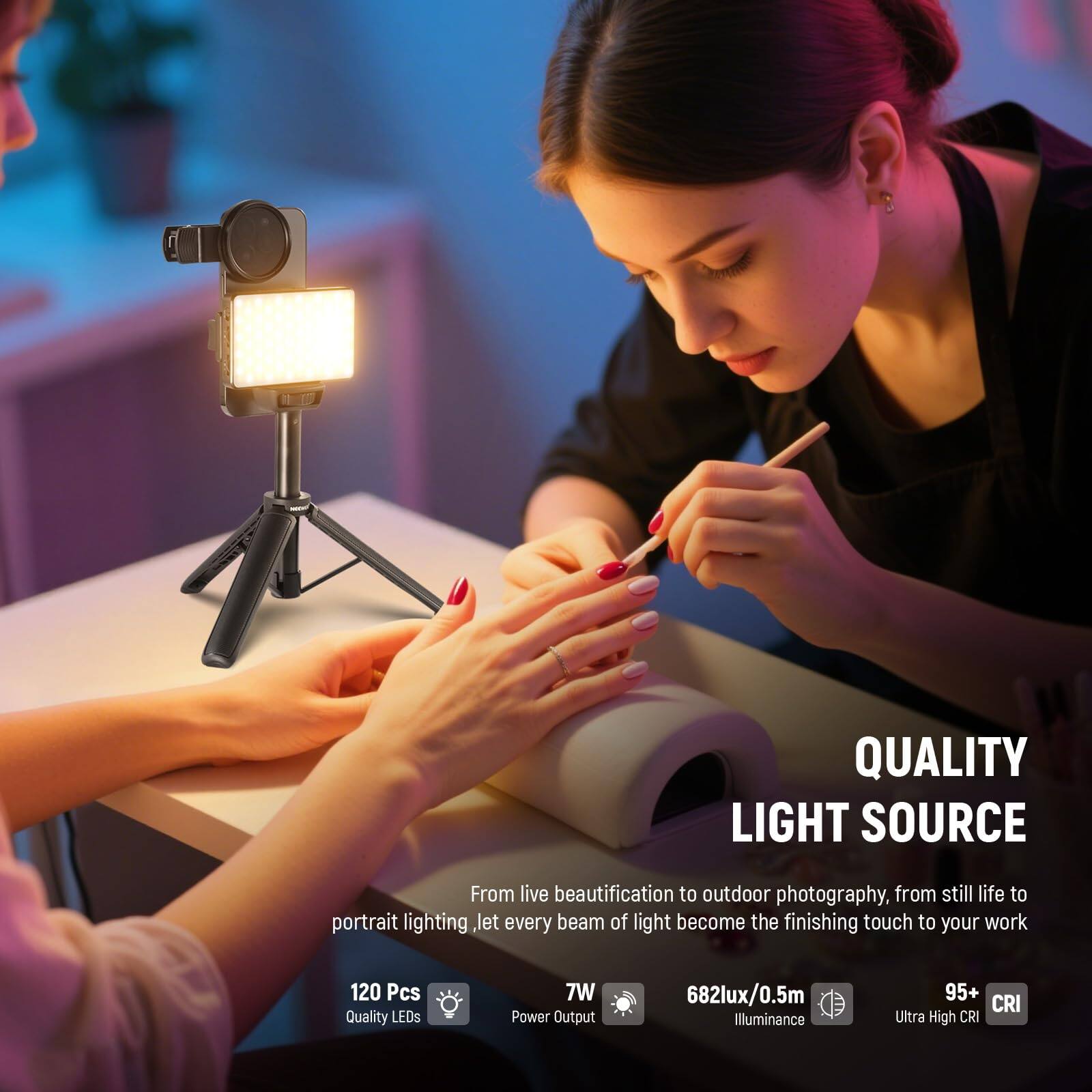 QUALITY LIGHT SOURCE

From live beautification to outdoor photography, from still life to portrait lighting, let every beam of light become the finishing touch to your work

120 Pcs Quality LEDs  
7W Power Output  
682lux/0.5m Illuminance  
95+ CRI Ultra High CRI
