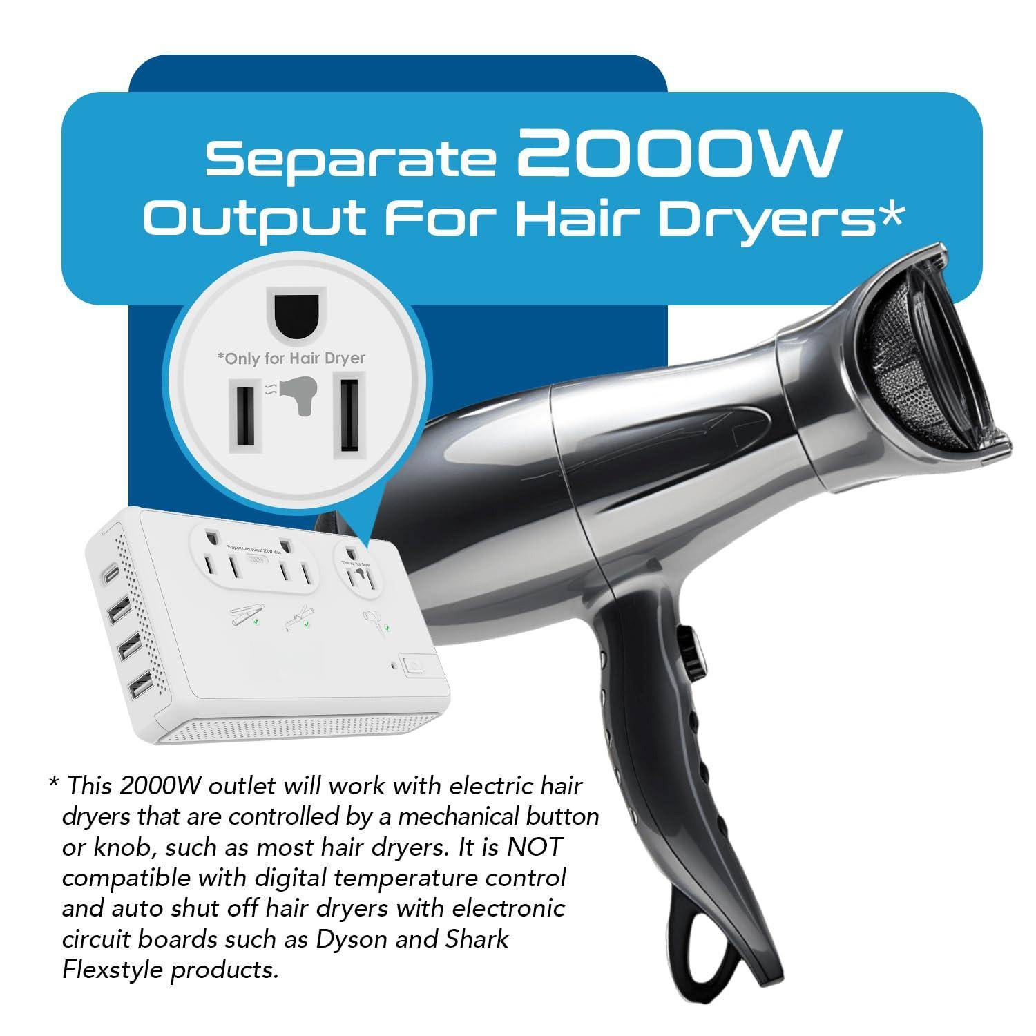 Separate 2000W Output For Hair Dryers*

*Only for Hair Dryer

* This 2000W outlet will work with electric hair dryers that are controlled by a mechanical button or knob, such as most hair dryers. It is NOT compatible with digital temperature control and auto shut off hair dryers with electronic circuit boards such as Dyson and Shark Flexstyle products.