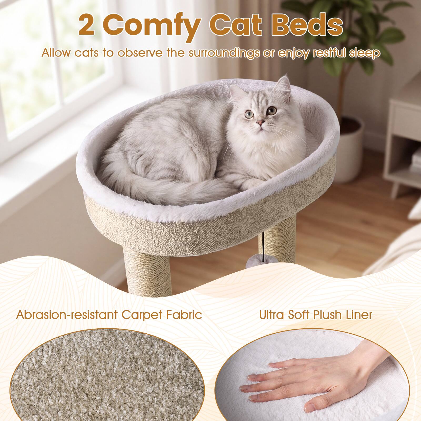 2 Comfy Cat Beds  
Allow cats to observe the surroundings or enjoy restful sleep  

Abrasion-resistant Carpet Fabric  
Ultra Soft Plush Liner