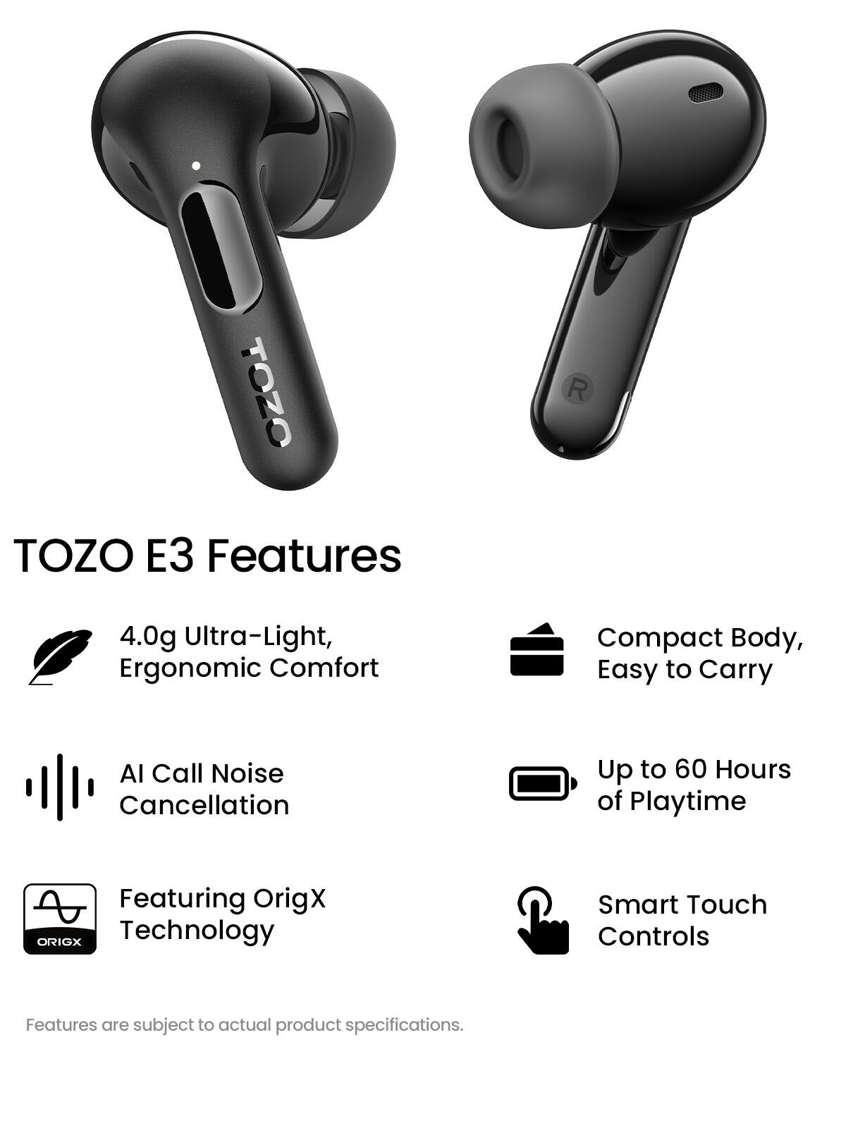 TOZO E3 Features

- 4.0g Ultra-Light, Ergonomic Comfort
- Compact Body, Easy to Carry
- AI Call Noise Cancellation
- Up to 60 Hours of Playtime
- Featuring OrigX Technology
- Smart Touch Controls

Features are subject to actual product specifications.