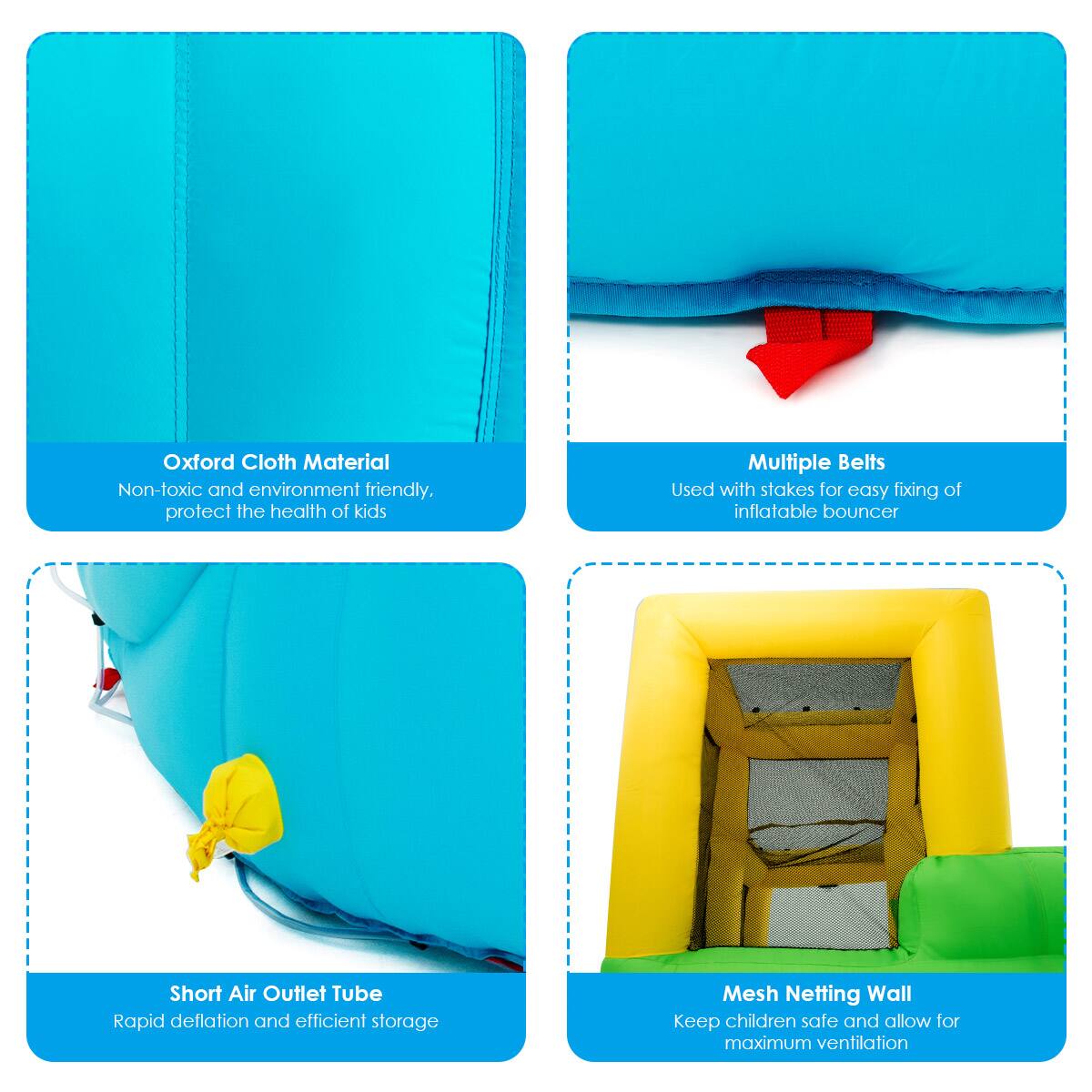 - Oxford Cloth Material
  - Non-toxic and environment friendly, protect the health of kids

- Multiple Belts
  - Used with stakes for easy fixing of inflatable bouncer

- Short Air Outlet Tube
  - Rapid deflation and efficient storage

- Mesh Netting Wall
  - Keep children safe and allow for maximum ventilation