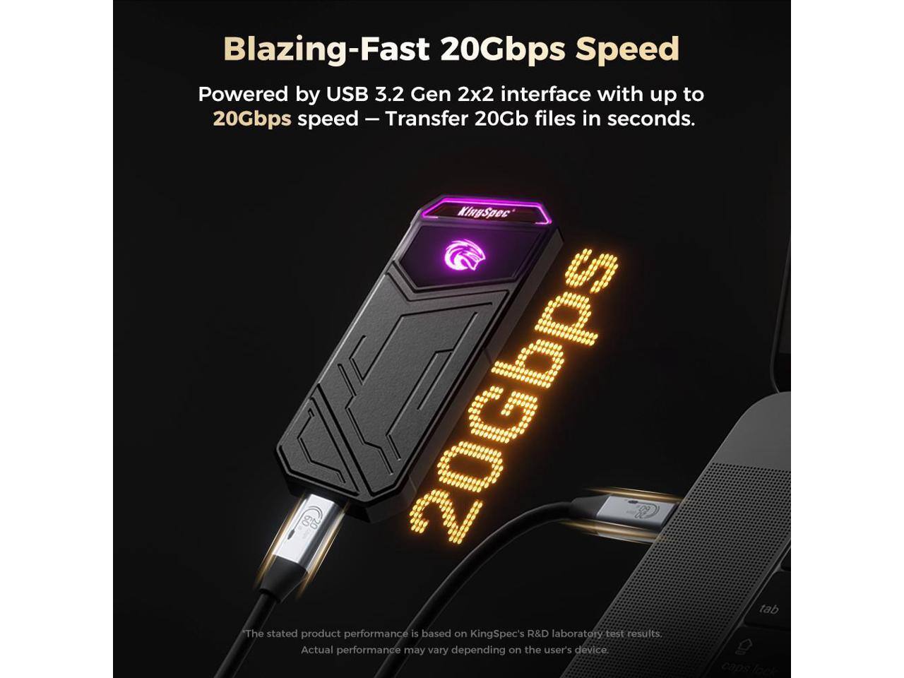 Blazing-Fast 20Gbps Speed

Powered by USB 3.2 Gen 2x2 interface with up to 20Gbps speed - Transfer 20Gb files in seconds.

The stated product performance is based on KingSpec's R&D laboratory test results. Actual performance may vary depending on the user's device.
