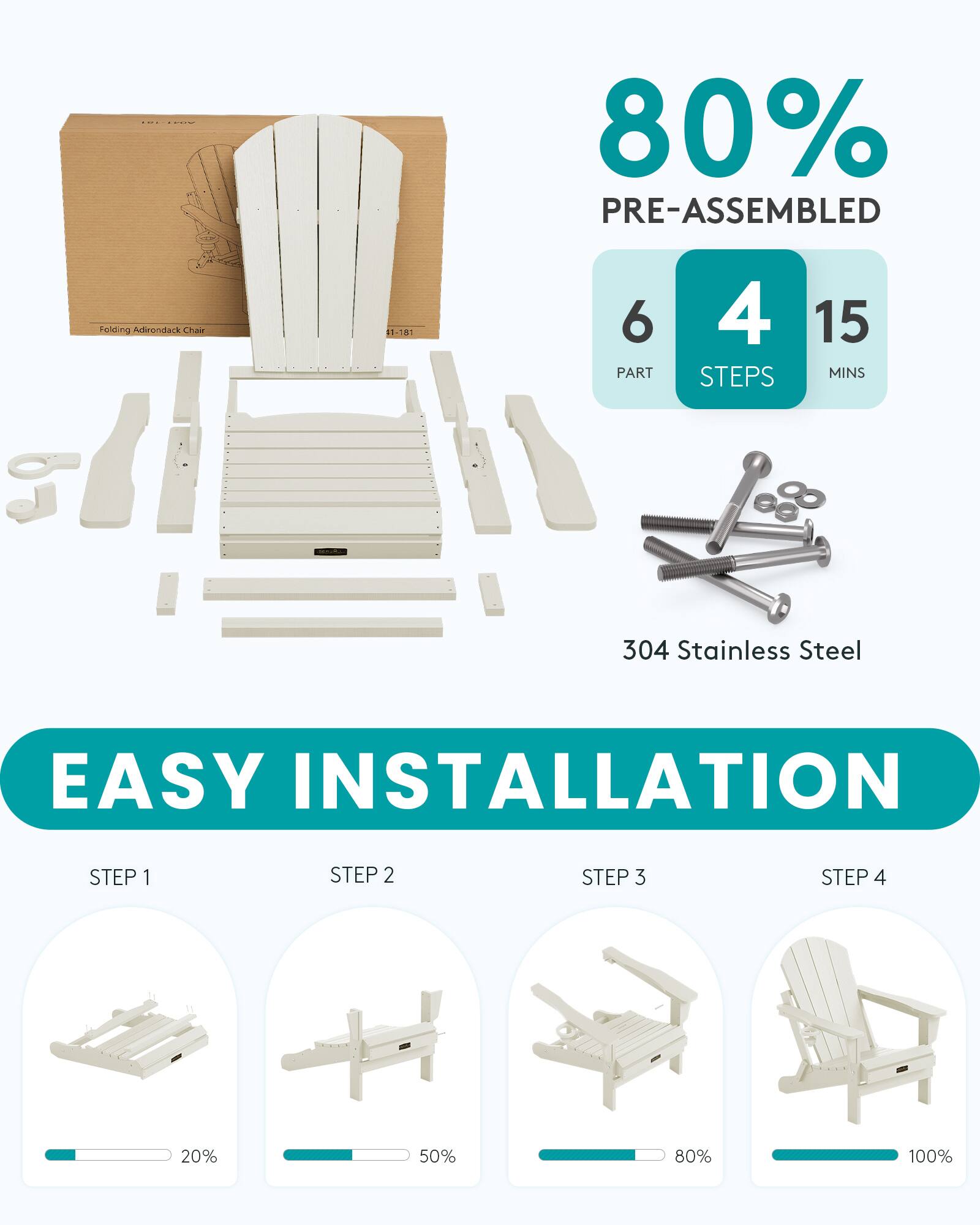 80% PRE-ASSEMBLED  
Folding Adirondack Chair  
1-181  
6 PART  
4 STEPS  
15 MINS  
304 Stainless Steel  
EASY INSTALLATION  
STEP 1  
STEP 2  
STEP 3  
STEP 4  
20%  
50%  
80%  
100%