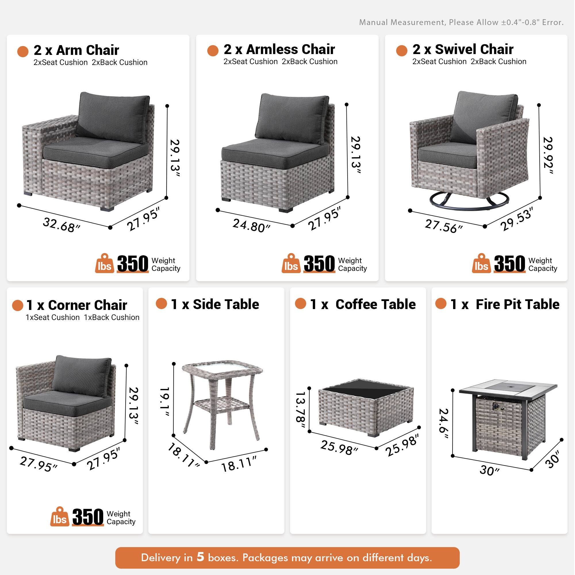 Manual Measurement, Please Allow 0.4"-0.8" Error.

- 2 x Arm Chair
  - 2xSeat Cushion
  - 2xBack Cushion
  - 32.68" x 29.13" x 27.95"
  - 350 lbs Weight Capacity

- 2 x Armless Chair
  - 2xSeat Cushion
  - 2xBack Cushion
  - 29.13" x 27.95" x 24.80"
  - 350 lbs Weight Capacity

- 2 x Swivel Chair
  - 2xSeat Cushion
  - 2xBack Cushion
  - 29.92" x 27.56" x 29.53"
  - 350 lbs Weight Capacity

- 1 x Corner Chair
  - 1xSeat Cushion
  - 1xBack Cushion
  - 29.13" x 27.95" x 27.95"
  - 350 lbs Weight
