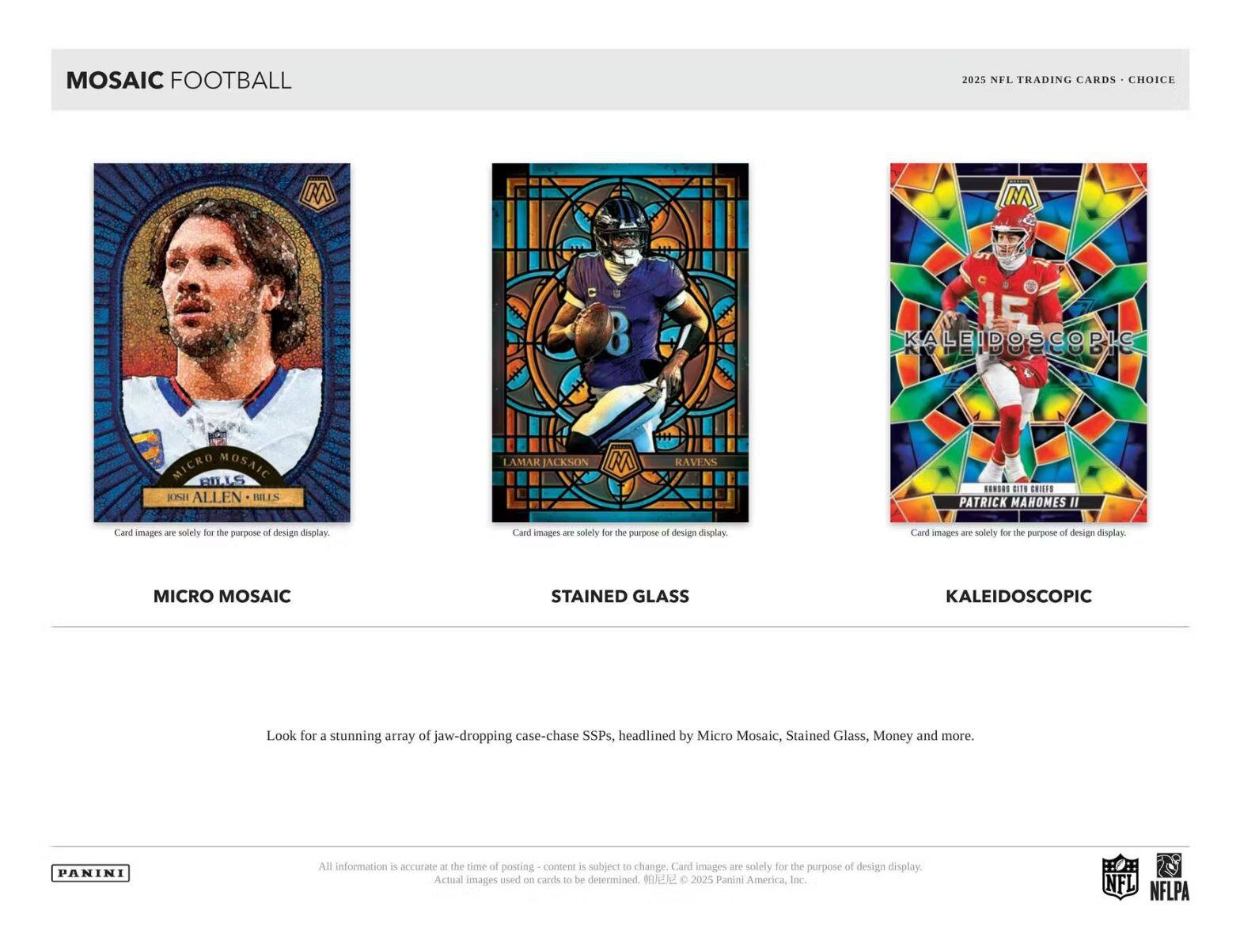 MOSAIC FOOTBALL  
2025 NFL TRADING CARDS - CHOICE  

MICRO MOSAIC  
JOSH ALLEN - BILLS  

STAINED GLASS  
LAMAR JACKSON - RAVENS  

KALEIDOSCOPIC  
PATRICK MAHOMES II  

Card images are solely for the purpose of design display.  

Look for a stunning array of jaw-dropping case-chase SSPs, headlined by Micro Mosaic, Stained Glass, Money and more.  

All information is accurate at the time of posting - content is subject to change. Card images are solely for the purpose of design display. Actual images used on cards to be determined. © 2025 Panini America, Inc.  

PANINI  

NFL NFLPA