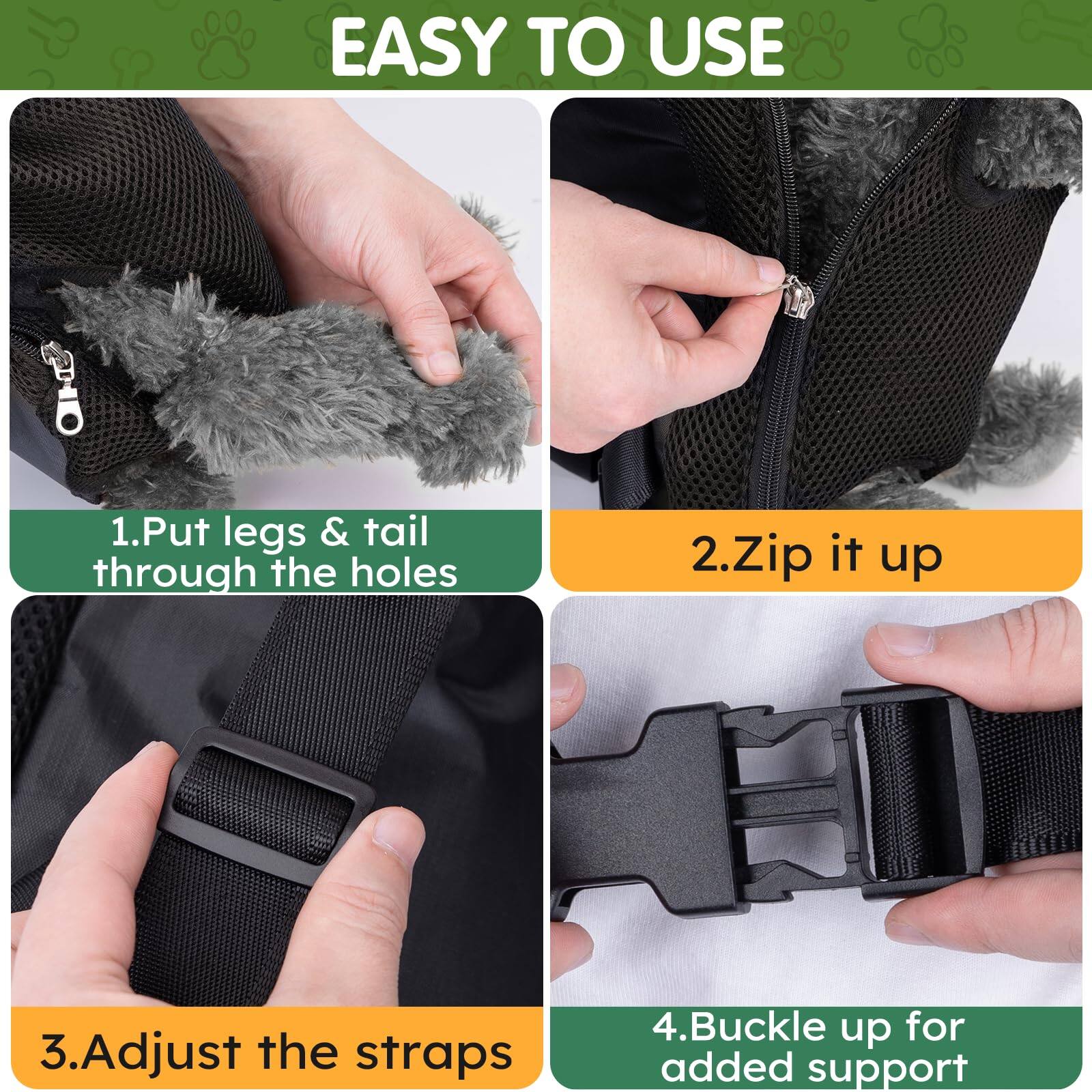 EASY TO USE

1. Put legs & tail through the holes
2. Zip it up
3. Adjust the straps
4. Buckle up for added support