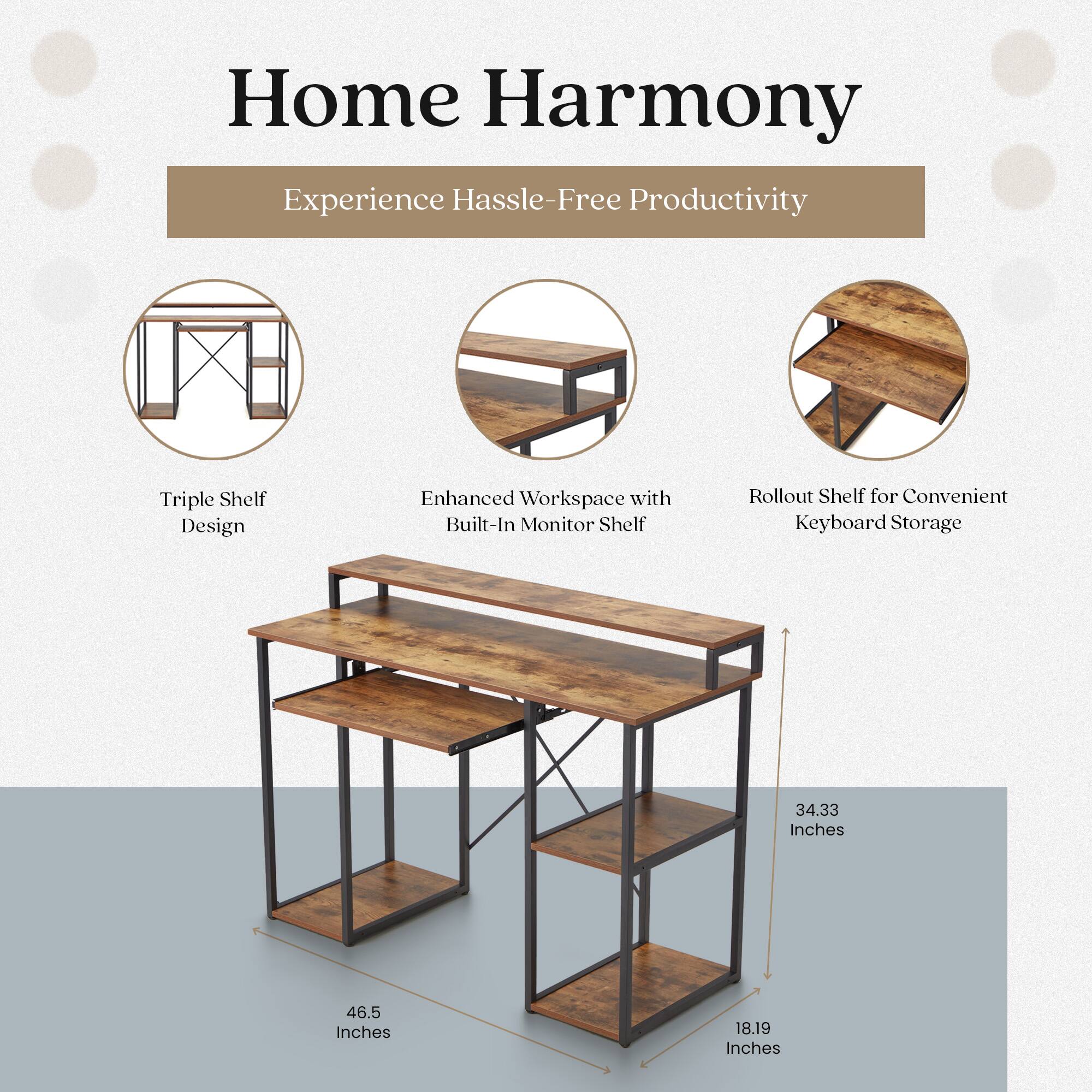 Home Harmony  
Experience Hassle-Free Productivity  

Triple Shelf Design  
Enhanced Workspace with Built-In Monitor Shelf  
Rollout Shelf for Convenient Keyboard Storage  

34.33 Inches  
46.5 Inches  
18.19 Inches