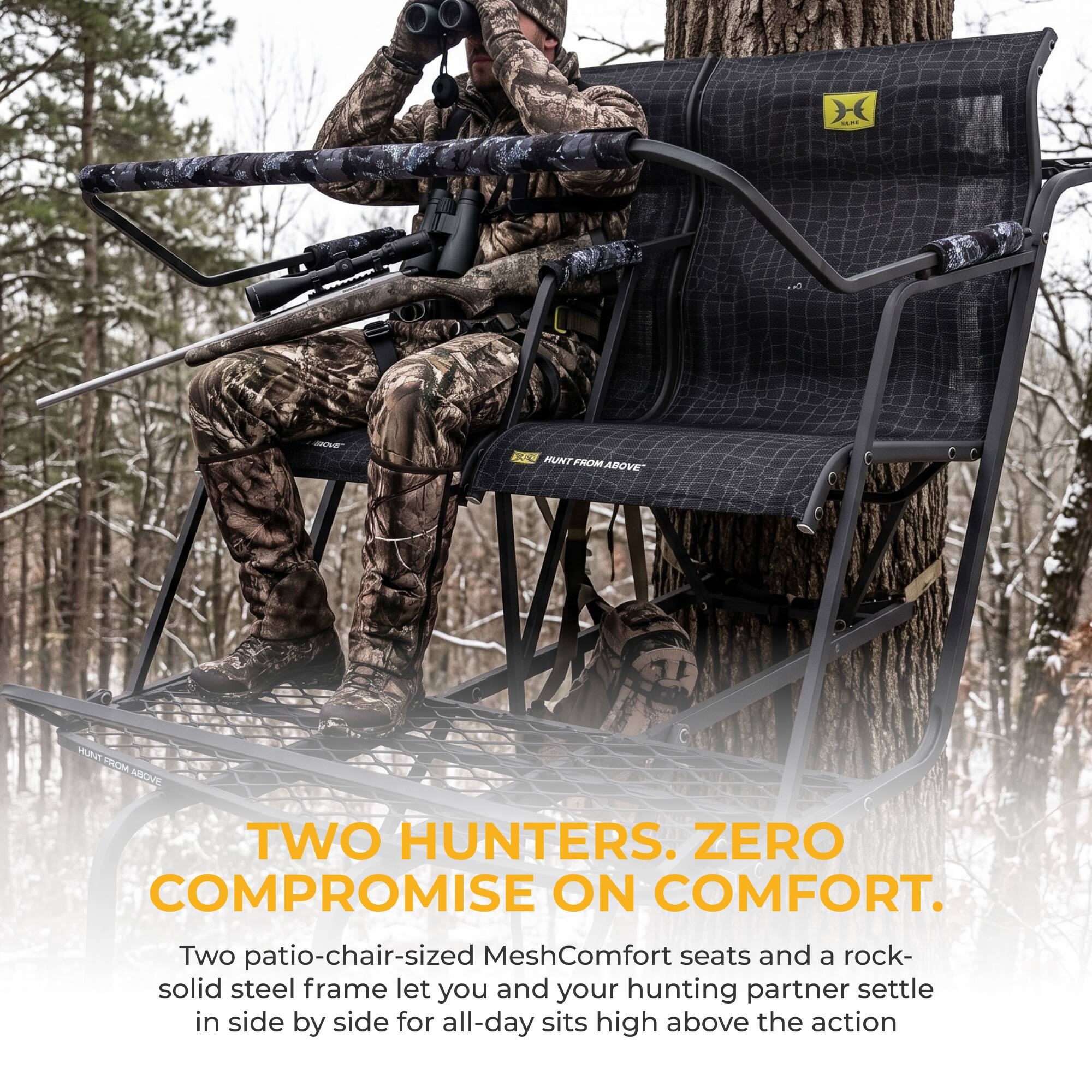 LICHE GOVE

HUNT FROM ABOVE*

TWO HUNTERS. ZERO COMPROMISE ON COMFORT.

Two patio-chair-sized MeshComfort seats and a rock-solid steel frame let you and your hunting partner settle in side by side for all-day sits high above the action