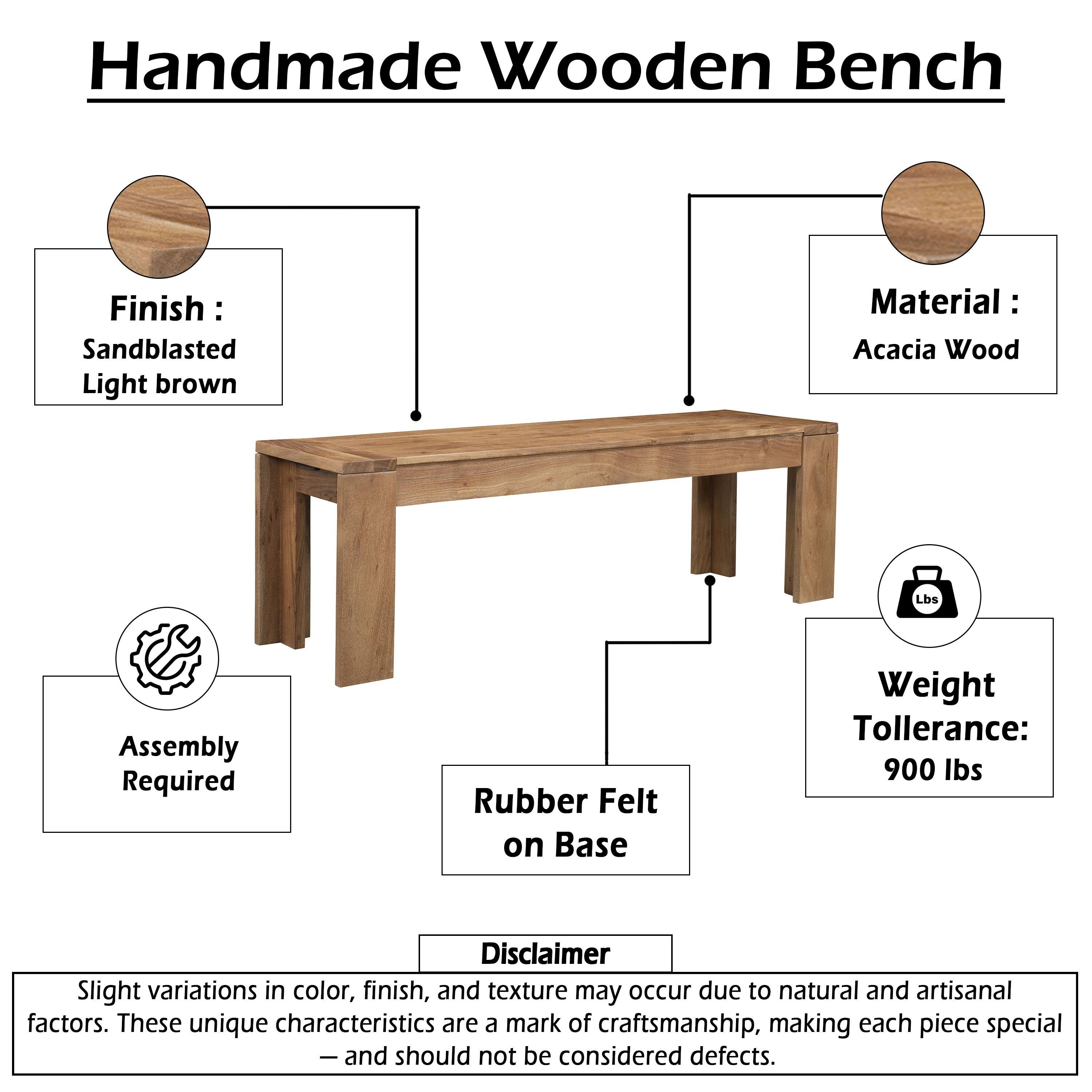 Handmade Wooden Bench  
Finish: Sandblasted Light brown  
Material: Acacia Wood  
Assembly Required  
Rubber Felt on Base  
Weight Tolerance: 900 lbs  

Disclaimer: Slight variations in color, finish, and texture may occur due to natural and artisanal factors. These unique characteristics are a mark of craftsmanship, making each piece special - and should not be considered defects.