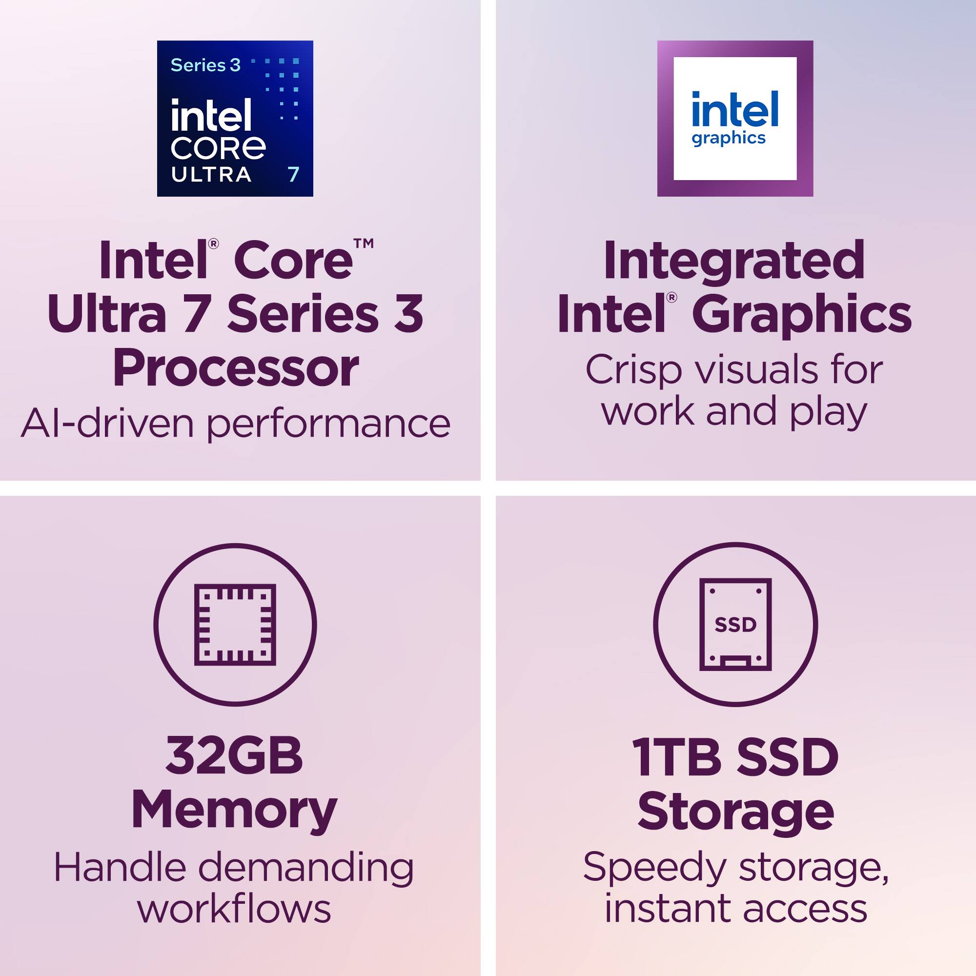 Series 3 Intel Core Ultra 7  
Intel Core Ultra 7 Series 3 Processor  
AI-driven performance  

Integrated Intel Graphics  
Crisp visuals for work and play  

32GB Memory  
Handle demanding workflows  

1TB SSD Storage  
Speedy storage, instant access