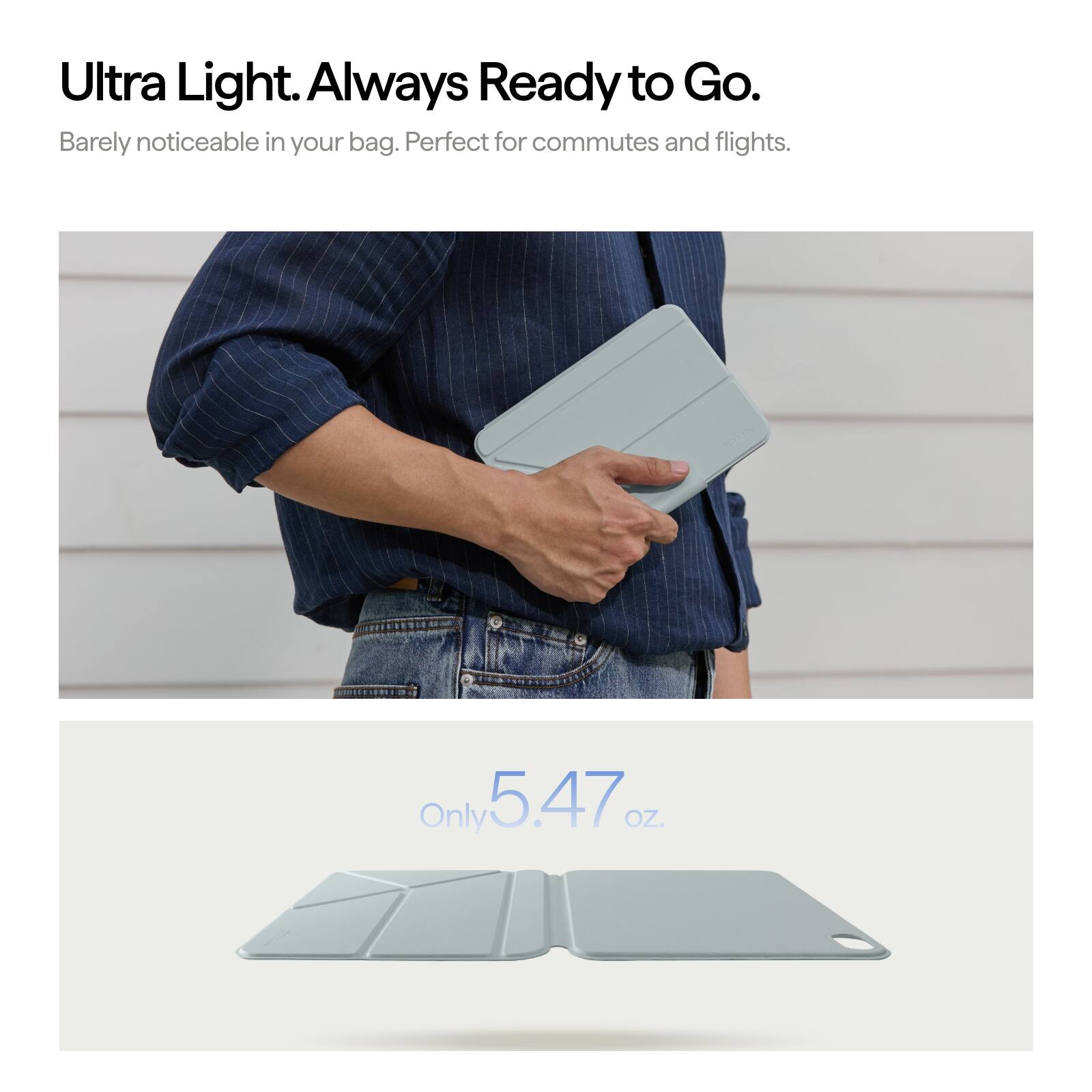 Ultra Light. Always Ready to Go.  
Barely noticeable in your bag. Perfect for commutes and flights.  
Only 5.47 OZ.
