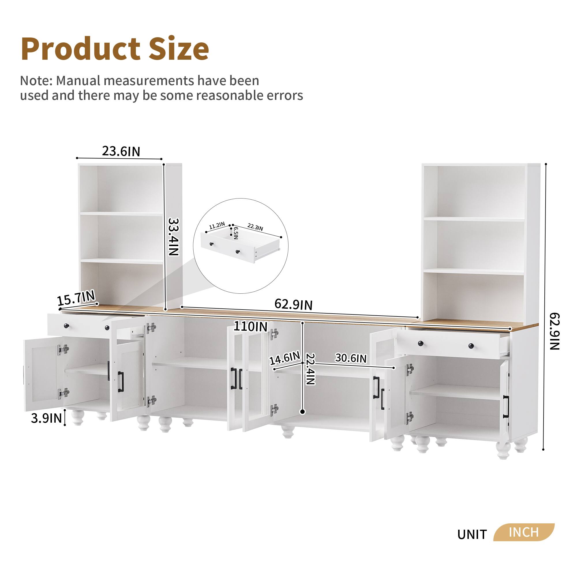 Product Size

Note: Manual measurements have been used and there may be some reasonable errors

- Height: 62.9IN
- Width: 110IN
- Depth: 14.6IN
- Shelf Height: 23.6IN
- Shelf Depth: 33.4IN
- Drawer Height: 3.9IN
- Drawer Width: 15.7IN
- Drawer Depth: 11.2IN
- Shelf Width: 22.38IN
- Shelf Depth: 3.9IN
- Shelf Width: 22.4IN
- Shelf Depth: 30.6IN

UNIT: INCH