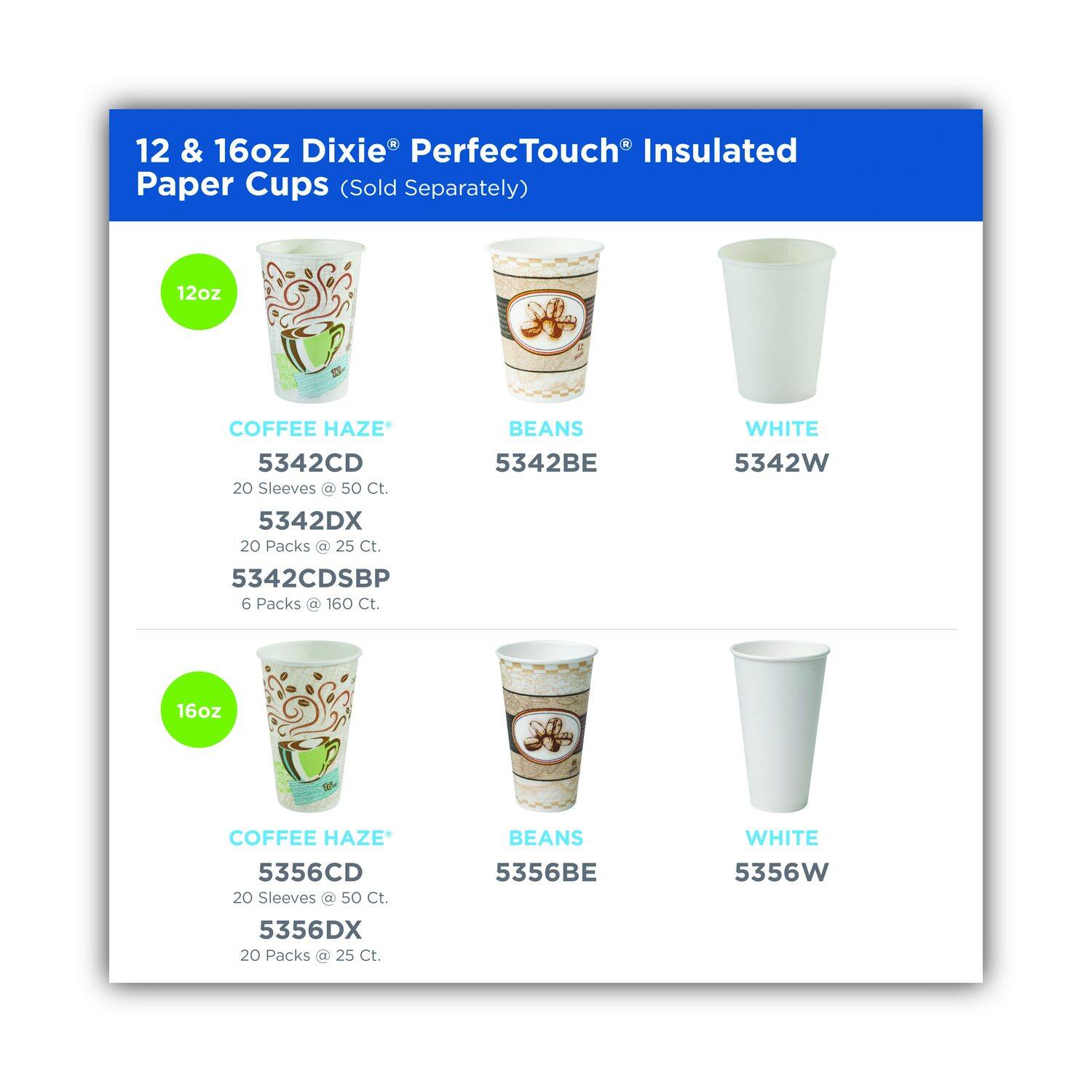 12 & 16oz Dixie® PerfectTouch® Insulated Paper Cups (Sold Separately)

12oz
COFFEE HAZE*
5342CD
20 Sleeves @ 50 Ct.
5342DX
20 Packs @ 25 Ct.
5342CDSBP
6 Packs @ 160 Ct.
BEANS
5342BE
WHITE
5342W

16oz
COFFEE HAZE*
5356CD
20 Sleeves @ 50 Ct.
5356DX
20 Packs @ 25 Ct.
BEANS
5356BE
WHITE
5356W