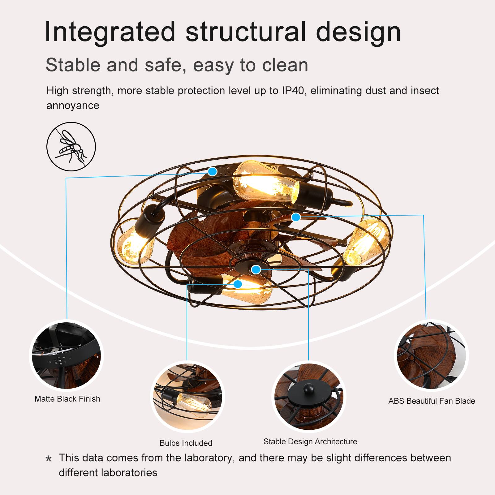 Integrated structural design  
Stable and safe, easy to clean  

High strength, more stable protection level up to IP40, eliminating dust and insect annoyance  

Matte Black Finish  
ABS Beautiful Fan Blade  
Bulbs Included  
Stable Design Architecture  

* This data comes from the laboratory, and there may be slight differences between different laboratories