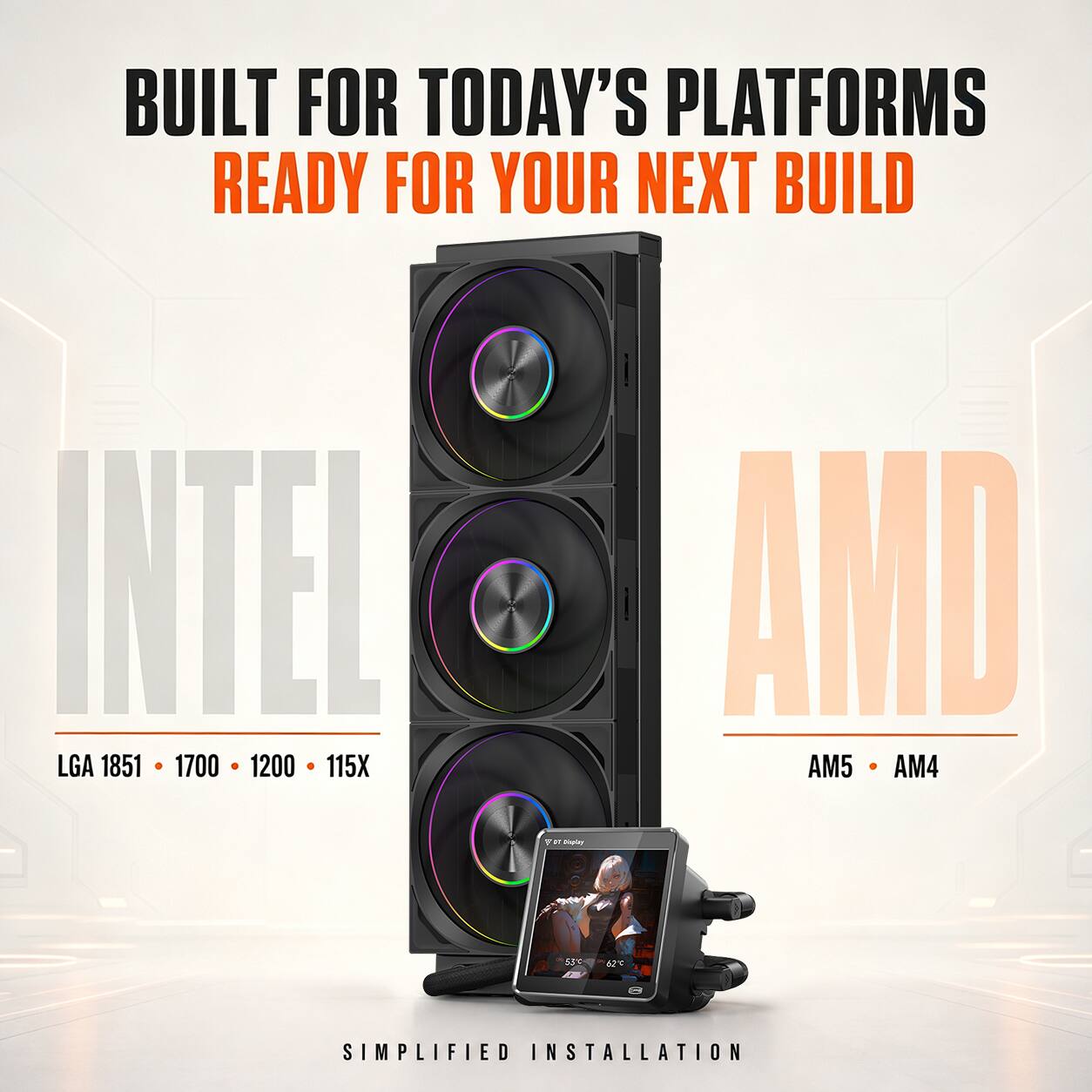 BUILT FOR TODAY'S PLATFORMS  
READY FOR YOUR NEXT BUILD  

INTEL  
LGA 1851 • 1700 • 1200 • 115X  

AMD  
AM5 • AM4  

SIMPLIFIED INSTALLATION