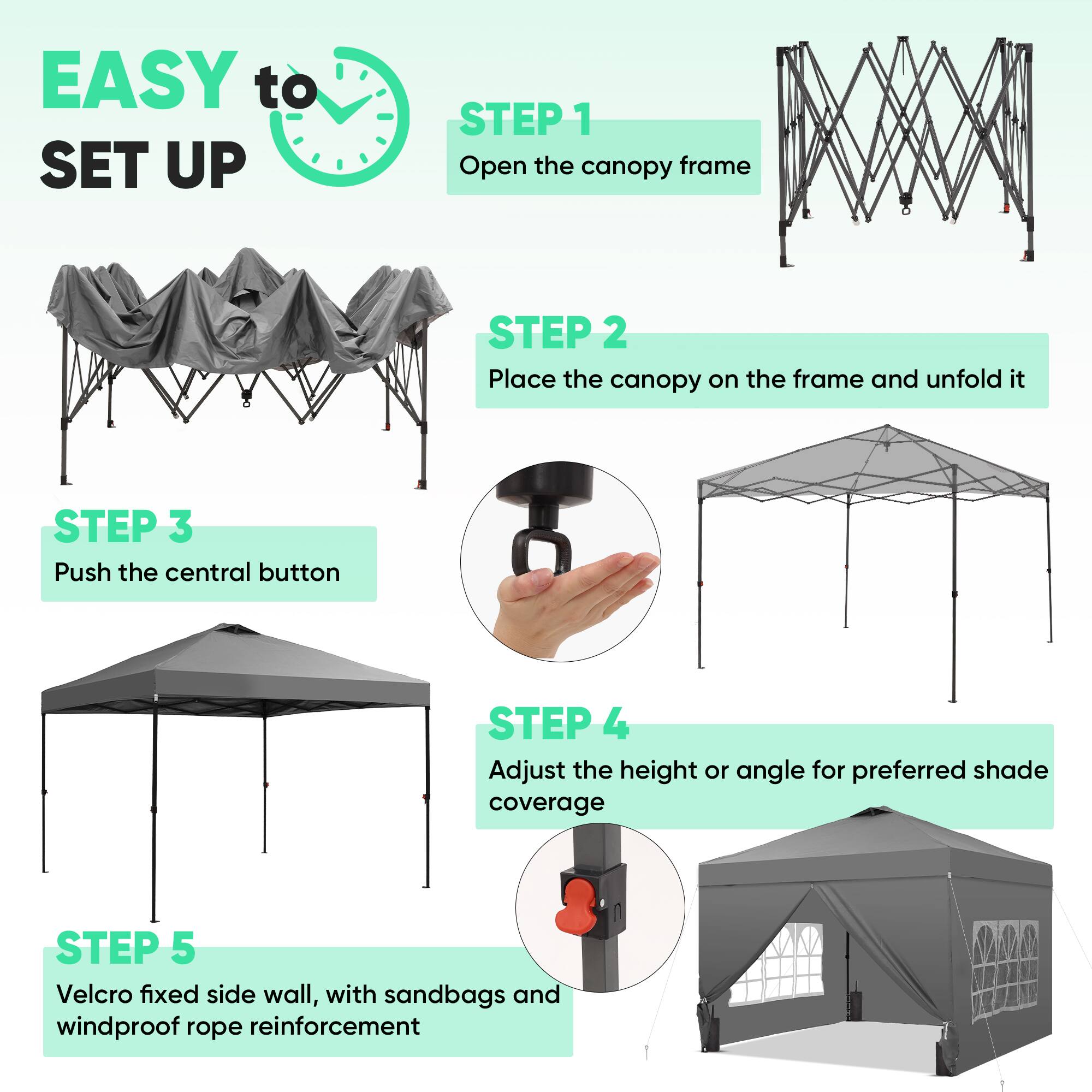 EASY to SET UP

STEP 1  
Open the canopy frame

STEP 2  
Place the canopy on the frame and unfold it

STEP 3  
Push the central button

STEP 4  
Adjust the height or angle for preferred shade coverage

STEP 5  
Velcro fixed side wall, with sandbags and windproof rope reinforcement