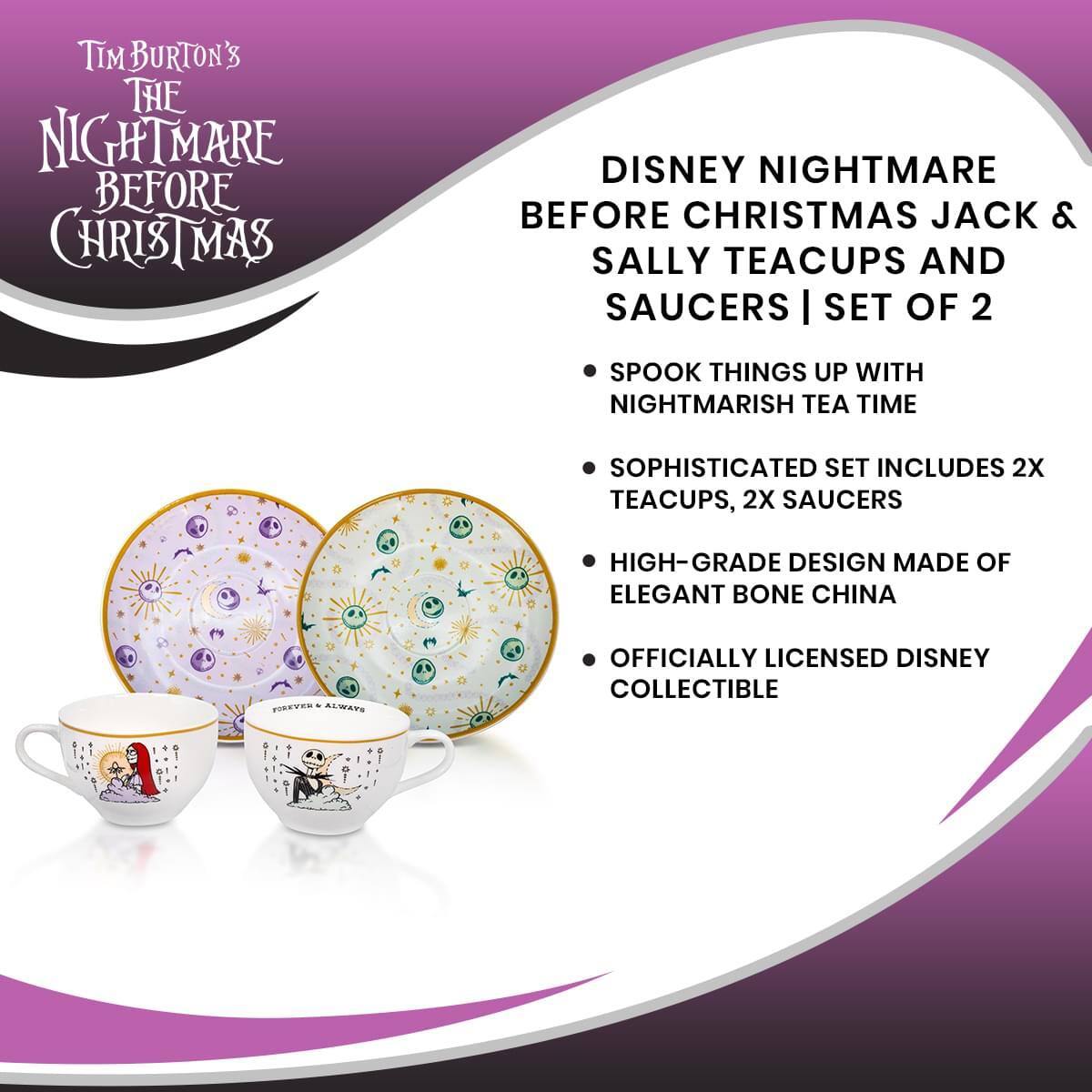 TIM BURTON'S THE NIGHTMARE BEFORE CHRISTMAS DISNEY NIGHTMARE BEFORE CHRISTMAS JACK & SALLY TEACUPS AND SAUCERS | SET OF 2

SPOOK THINGS UP WITH NIGHTMARISH TEA TIME

SOPHISTICATED SET INCLUDES 2X TEACUPS, 2X SAUCERS

HIGH-GRADE DESIGN MADE OF ELEGANT BONE CHINA

OFFICIALLY LICENSED DISNEY COLLECTIBLE