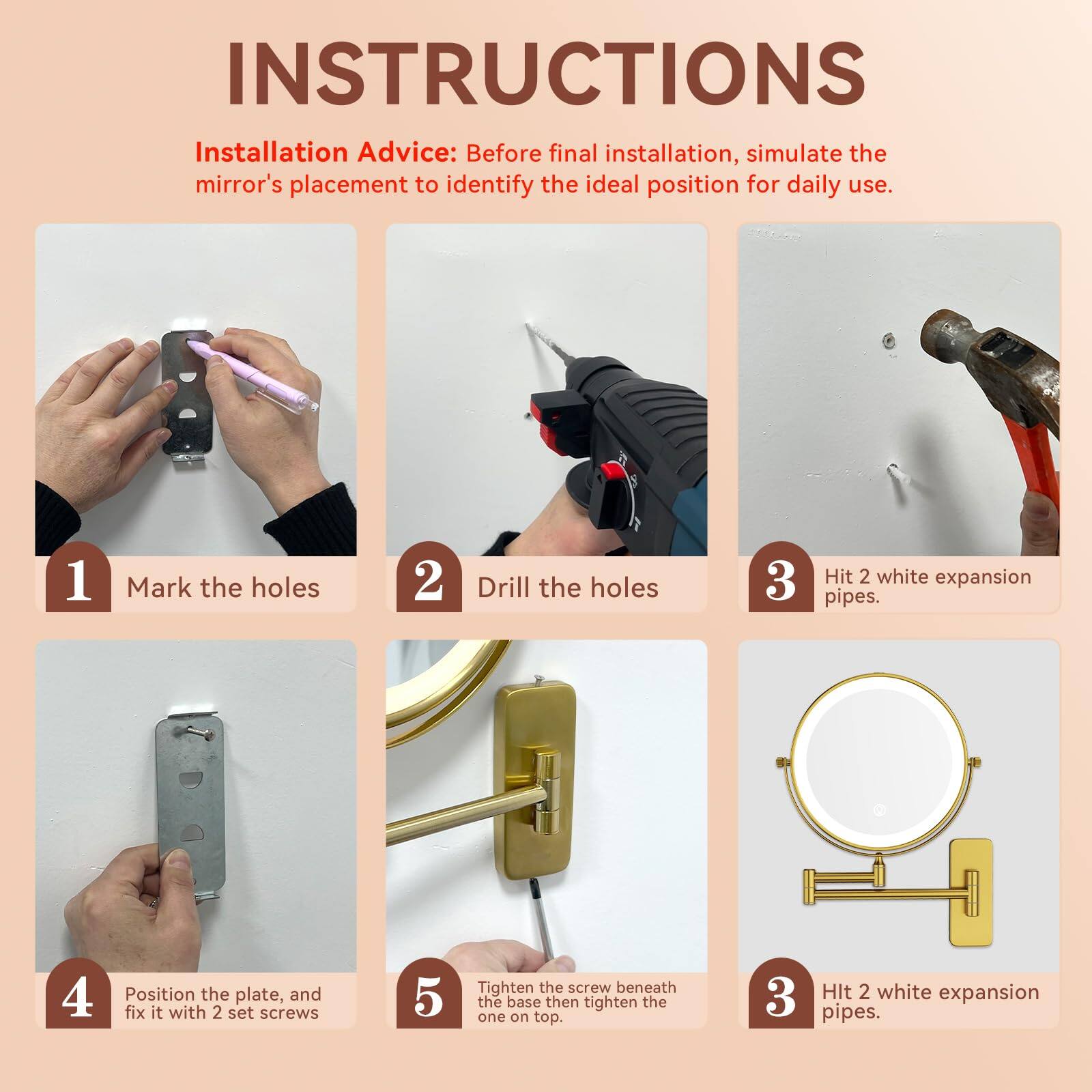**INSTRUCTIONS**

**Installation Advice:** Before final installation, simulate the mirror's placement to identify the ideal position for daily use.

1. **Mark the holes**
2. **Drill the holes**
3. **Hit 2 white expansion pipes.**
4. **Position the plate, and fix it with 2 set screws**
5. **Tighten the screw beneath the base then tighten the one on top.**

**Hit 2 white expansion pipes.**