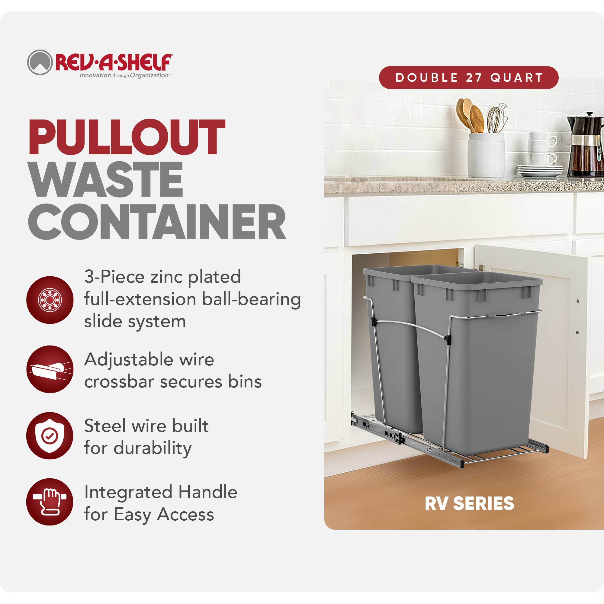 RED REV.A-SHELF Innovation through Organization

PULLOUT WASTE CONTAINER

- 3-Piece zinc plated full-extension ball-bearing slide system
- Adjustable wire crossbar secures bins
- Steel wire built for durability
- Integrated Handle for Easy Access

RV SERIES

DOUBLE 27 QUART