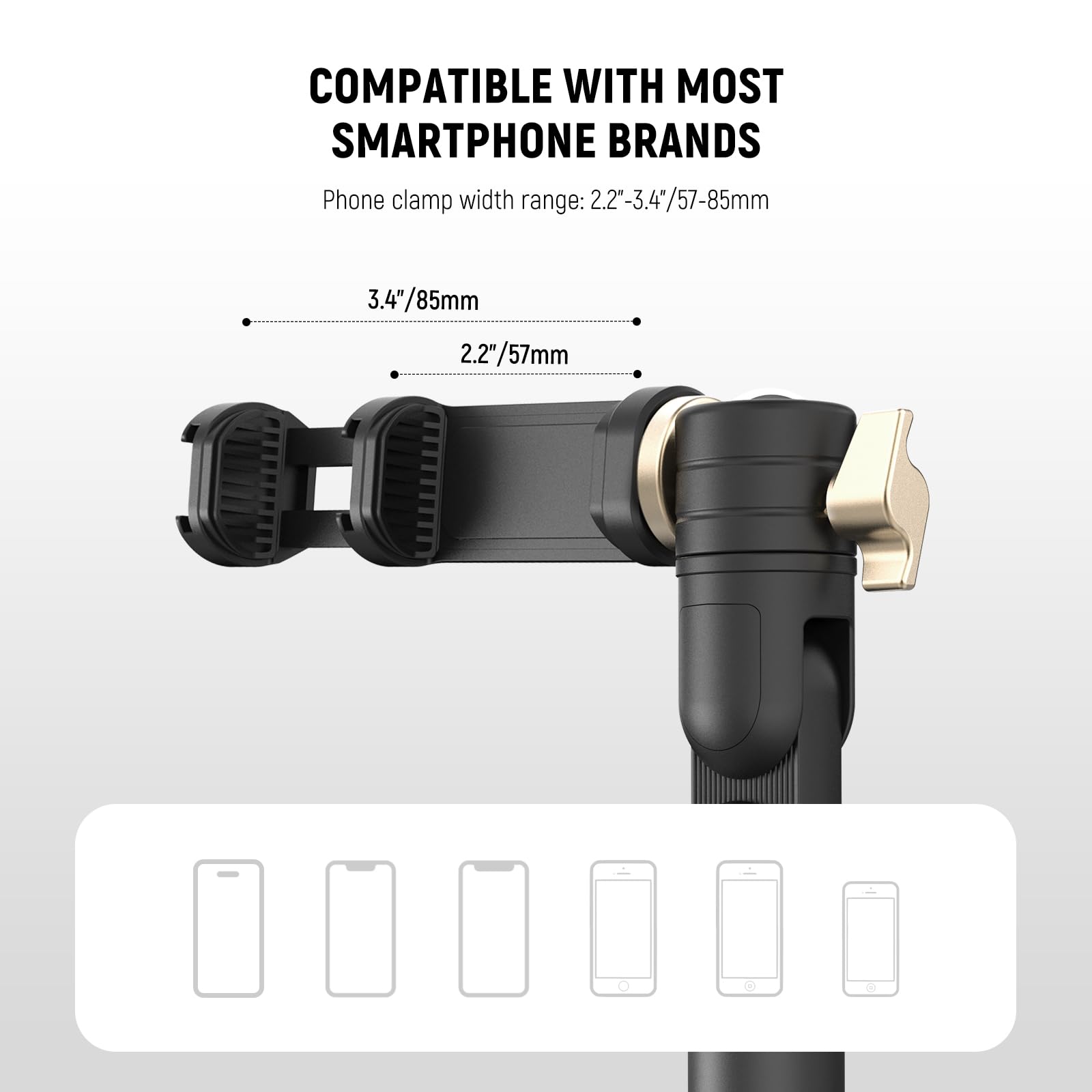 COMPATIBLE WITH MOST SMARTPHONE BRANDS

Phone clamp width range: 2.2"-3.4"/57-85mm

3.4"/85mm

2.2"/57mm